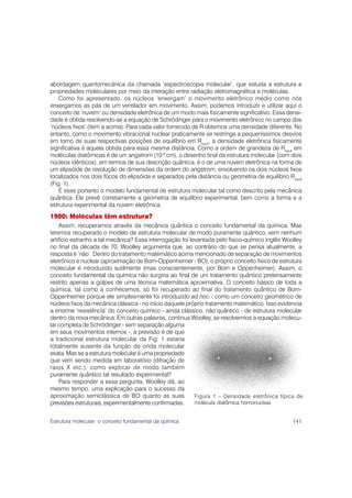 abordagem quantomecânica da chamada ‘espectroscopia molecular’, que estuda a estrutura e
propriedades moleculares por meio da interação entre radiação eletromagnética e moléculas.
    Como foi apresentado, os núcleos ‘enxergam’ o movimento eletrônico médio como nós
enxergamos as pás de um ventilador em movimento. Assim, podemos introduzir e utilizar aqui o
conceito de ‘nuvem’ ou densidade eletrônica de um modo mais fisicamente significativo. Essa densi-
dade é obtida resolvendo-se a equação de Schrödinger para o movimento eletrônico no campo dos
‘núcleos fixos’ (item a acima). Para cada valor fornecido de R obtemos uma densidade diferente. No
entanto, como o movimento vibracional nuclear praticamente se restringe a pequeníssimos desvios
em torno de suas respectivas posições de equilíbrio em Requil, a densidade eletrônica fisicamente
significativa é aquela obtida para essa mesma distância. Como a ordem de grandeza de Requil em
moléculas diatômicas é de um angstrom (10-8 cm), o desenho final da estrutura molecular (com dois
núcleos idênticos), em termos de sua descrição quântica, é o de uma nuvem eletrônica na forma de
um elipsóide de revolução de dimensões da ordem do angstrom, envolvendo os dois núcleos fixos
localizados nos dois focos do elipsóide e separados pela distância ou geometria de equilíbrio Requil
(Fig. 1).
    É esse portanto o modelo fundamental de estrutura molecular tal como descrito pela mecânica
quântica. Ele prevê corretamente a geometria de equilíbrio experimental, bem como a forma e a
estrutura experimental da nuvem eletrônica.
1980: Moléculas têm estrutura?
    Assim, recuperamos através da mecânica quântica o conceito fundamental da química. Mas
teremos recuperado o modelo de estrutura molecular de modo puramente quântico, sem nenhum
artifício estranho a tal mecânica? Essa interrogação foi levantada pelo físico-químico inglês Woolley
no final da década de 70. Woolley argumenta que, ao contrário do que se pensa atualmente, a
resposta é ‘não’. Dentro do tratamento matemático acima mencionado de separação de movimentos
eletrônico e nuclear (aproximação de Born-Oppenheimer - BO), o próprio conceito físico de estrutura
molecular é introduzido sutilmente (mas conscientemente, por Born e Oppenheimer). Assim, o
conceito fundamental da química não surgiria ao final de um tratamento quântico pretensamente
restrito apenas a golpes de uma técnica matemática aproximativa. O conceito básico de toda a
química, tal como a conhecemos, só foi recuperado ao final do tratamento quântico de Born-
Oppenheimer porque ele simplesmente foi introduzido ad hoc - como um conceito geométrico de
núcleos fixos da mecânica clássica - no início daquele próprio tratamento matemático. Isso evidencia
a enorme ‘resistência’ do conceito químico - ainda clássico, não quântico - de estrutura molecular
dentro da nova mecânica. Em outras palavras, continua Woolley, se resolvermos a equação molecu-
lar completa de Schrödinger - sem separação alguma
em seus movimentos internos -, a previsão é de que
a tradicional estrutura molecular da Fig. 1 estaria
totalmente ausente da função de onda molecular
exata. Mas se a estrutura molecular é uma propriedade
que vem sendo medida em laboratório (difração de
raios X etc.), como explicar de modo também
puramente quântico tal resultado experimental?
    Para responder a essa pergunta, Woolley dá, ao
mesmo tempo, uma explicação para o sucesso da
aproximação semiclássica de BO quanto as suas              Figura 1 – Densidade eletrônica típica de
previsões estruturais, experimentalmente confirmadas.      molécula diatômica homonuclear.


Estrutura molecular: o conceito fundamental da química                                          141
 