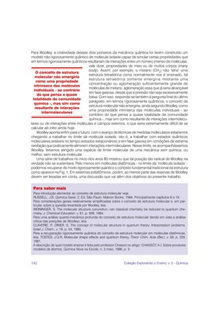 Para Woolley, a criatividade desses dois pioneiros da mecânica quântica foi terem construído um
modelo não rigorosamente quântico de molécula isolada capaz de simular certas propriedades que
em termos rigorosamente quânticos resultariam de interações entre um número imenso de moléculas,
                                       vale dizer, propriedades de meio ou de muitos corpos (many
                                       body). Assim, por exemplo, o metano (CH4) não ‘teria’ uma
    O conceito de estrutura
                                       estrutura tetraédrica como normalmente nos é ensinado; tal
    molecular não emergiria
                                       estrutura tetraédrica somente emergiria mediante uma
     como uma propriedade
                                       concentração ou aglomeração suficientemente grande de
   intrínseca das moléculas
                                       moléculas de metano, aglomeração essa que já seria alcançável
   individuais - ao contrário
                                       em fase gasosa, desde que a pressão não seja excessivamente
      do que pensa a quase
                                       baixa. Com isso, responde-se também à pergunta final do último
  totalidade da comunidade
                                       parágrafo: em termos rigorosamente quânticos, o conceito de
   química -, mas sim como
                                       estrutura molecular não emergiria, ainda segundo Woolley, como
    resultante de interações
                                       uma propriedade intrínseca das moléculas individuais - ao
        intermoleculares
                                       contrário do que pensa a quase totalidade da comunidade
                                       química -, mas sim como resultante de interações intermolecu-
lares ou de interações entre moléculas e campos externos, o que seria extremamente difícil de se
calcular ab initio ainda hoje.
     Woolley aponta enfim para o futuro: com o avanço de técnicas de medidas moleculares estaríamos
chegando a trabalhar no limite da molécula isolada, isto é, a trabalhar com estados quânticos
moleculares estáveis no tempo (estados estacionários) e em fase gasosa em condições de extrema
rarefação que praticamente eliminem interações intermoleculares. Nesse limite, se acompanhássemos
Woolley, teríamos atingido uma espécie de limite molecular de uma mecânica sem química, ou
melhor, sem estrutura molecular.
     Uma série de trabalhos no início dos anos 80 mostrou que tal posição tão radical de Woolley na
verdade não se sustentava. Pelo menos em moléculas diatômicas - no limite da ‘molécula isolada’ -
podemos recuperar de modo rigorosamente quântico o conceito fundamental tradicional de estrutura
como aparece na Fig. 1. Em sistemas poliatômicos, porém, ao menos parte das reservas de Woolley
devem ser levadas em conta, uma discussão que vai além dos objetivos do presente trabalho.


 Para saber mais
 Para introdução elementar ao conceito de estrutura molecular veja:
 RUSSELL, J.B. Química Geral, 2. Ed. São Paulo: Makron Books, 1994. Principalmente capítulos 8 e 19.
 Para considerações gerais relativamente simplificadas sobre o conceito de estrutura molecular e, em par-
 ticular, sobre a questão levantada por Woolley, leia:
 WEININGER, S. The molecular structure conundrun: can classical chemistry be reduced to quantum che-
 mistry, J. Chemical Education, v. 61, p. 939, 1984.
 Para uma análise quanto-mecânica profunda do conceito de estrutura molecular (tendo em vista a análise
 crítica das posições de Woolley), leia:
 CLAVERIE, P DINER, S. The concept of molecular structure in quantum theory: Interpretation problems,
               .,
 Israel J. Chem., v. 19, p. 54, 1980.
 Para a recuperação rigorosamente quântica do conceito de estrutura molecular em moléculas diatômicas,
 leia: TOSTES, J.G.R. Molecular shape effects and quantum theory. Theor. Chim. Acta (Ber.), v. 59, p. 229,
 1981.
 A descrição de qual modelo ensinar é feita pelo professor Chassot no artigo: CHASSOT, A.I. Sobre prováveis
 modelos de átomos, Química Nova na Escola, n. 3 maio, 1996, p. 3.



142                                                             Coleção Explorando o Ensino, v. 5 - Química
 
