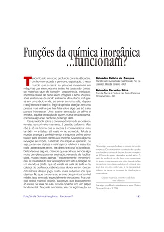Funções da química inorgânica
                                     ...funcionam?
T
        endo ficado em sono profundo durante décadas,         Reinaldo Calixto de Campos
        um homem acorda e percorre, espantado, o novo         Pontifícia Universidade Católica do Rio de
        mundo que o cerca: as pessoas movem-se em             Janeiro, Rio de Janeiro - RJ
máquinas que ele nunca vira antes. As casas são outras,
                                                              Reinaldo Carvalho Silva
de materiais que ele também desconhecia. Intrigado,
                                                              Escola Técnica Federal de Santa Catarina,
encontra caixas de onde saem imagens e sons. As pes-          Florianópolis - SC
soas vestem-se de modo estranho. Assustado, refugia-
se em um prédio onde, ao entrar em uma sala, depara
com jovens sonolentos, fingindo prestar atenção em uma
pessoa mais velha que lhes fala sobre algo que só a ela
parece interessar. Uma suave sensação de alívio o
envolve, aquela sensação de quem, numa terra estranha,
encontra algo que conhece de longa data.
    Essa parábola sobre o conservadorismo da escola nos
remete, num primeiro momento, à questão da forma. Mas
não é só na forma que a escola é conservadora, mas
também — e talvez até mais — no conteúdo. Muda o
mundo, avança o conhecimento, e o que se define como
básico para ensinar continua o mesmo. Quando alguma
inovação se impõe, o método da adição é aplicado, ou
seja, juntam-se tópicos e mais tópicos relativos a assuntos
                                                              Neste artigo, os autores focalizam o conceito de funções
mais ou menos recentes, ‘modernizando-se’ o livro texto.      inorgânicas. Os autores analisam o conteúdo dos capítulos
Defendem-se alguns, dizendo que a ciência, sendo algo         que abordam o conceito de funções da química inorgânica
muito complexo para ser ensinado, necessita de facilita-      em 12 livros de química destinados ao nível médio. A
ções, muitas vezes apenas “‘inocentemente” mnemôni-           partir da escolha de um dos livros como representante
cas. O resultado de tais facilitações tem sido a criação de   do grupo, o artigo apresenta uma crítica baseada na falta
um mundo à parte, que só existe na sala de aula e na          de coerência interna desses capítulos, sob a ótica da visão
cabeça do professor, cabendo aos alunos serem desco-          atual dos conceitos ácido-base, e na impropriedade
dificadores desse jogo muito mais subjetivo do que            didática de saturar os iniciantes de classificações e
                                                              nomenclaturas.
objetivo. No que concerne ao ensino de química no nível
médio, isso tem sido especialmente verdadeiro. Na cria-              funções inorgânicas, conceitos ácido-base,
ção desse mundo próprio, subjetivo, que praticamente                              livros didáticos
só existe na sala de aula, o livro didático tem um papel      Este artigo foi publicado originalmente na revista Química
fundamental. Naquele ambiente, ele dá legitimação ao          Nova na Escola n. 9, 1999.


Funções da Química Inorgânica... funcionam?                                                                        143
 