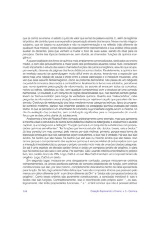 que (e como) se ensina: é sabido o juízo de valor que se faz da palavra escrita. E, além de legitimar
tal prática, ele contribui para sua expansão e perpetuação através dos tempos. Nesse mundo mágico-
subjetivo, que se baseia na autoridade e não na experimentação e na reflexão (não diferente de
qualquer ritual místico), certos tópicos são especialmente representativos e sua análise crítica pode
auxiliar os docentes, para que venham a mudar o foco de suas aulas, saindo do ritual para os
princípios. Dentre tais tópicos destacam-se, sem dúvida, as chamadas ‘funções da química inor-
gânica’.
     A quase totalidade dos livros de química mais amplamente comercializados, dedicados ao ensino
médio, e com eles provavelmente a maior parte dos professores atuantes nesse nível, consideram
muito importante o estudo das assim chamadas funções da química inorgânica, assunto que ocupa,
por exemplo, dezenas de páginas dos livros didáticos acima citados. Paralelamente, a química tem
se revelado assunto de aprendizagem muito difícil entre os alunos, levando-nos a especular que
talvez haja uma relação de causa e efeito entre a citada valorização e o inelutável insucesso, uma
vez que esse assunto fantasmagórico, como se pretende demonstrar, não passa de um indigesto
coquetel de conceitos descosidos e contraditórios. Analisando os livros mais adotados, percebe-se
que, numa aparente preocupação de não-omissão, os autores ali ensacam todos os conceitos,
novos ou velhos, obsoletos ou não, sem qualquer compromisso com a tessitura de uma conexão
harmoniosa. O resultado é um conjunto de regras desarticuladas que, não fazendo sentido global,
levam os ‘bem-sucedidos’ para longe da verdadeira química. Quanto aos ‘malsucedidos’, cabe
perguntar se não estariam nessa situação exatamente por rejeitarem aquilo que para eles não tem
sentido. O esforço de reelaboração dos fatos mediante novas categorias teóricas, típico do progres-
so científico moderno, parece não encontrar paralelo na pedagogia química praticada por esses
textos. O que se percebe é um amontoado de conceitos cuja finalidade esgota-se em si mesma, no
dia da avaliação dos conteúdos, sem contribuição significativa para a compreensão do mundo
físico que se descortina diante do adolescente.
     Analisemos o livro de Ricardo Feltre (tomado arbitrariamente como exemplo, mas que apresenta
a mesma visão e estrututura de outros livros didáticos citados na bibliografia) e analisemos o aludido
capítulo, que começa com a definição: “Função química é um conjunto de substâncias com proprie-
dades químicas semelhantes”. “As funções que iremos estudar são: ácidos, bases, sais e óxidos.”
Já isso constitui um mau começo, pelo menos por dois motivos: primeiro, porque essa forma de
exposição pressupõe que tais categorias sejam excludentes, o que não é verdade. Há sais que são
ácidos, há óxidos que são bases, há óxidos que são sais ou mesmo ácidos que são bases. Isso
ocorre porque o comportamento das espécies químicas é sempre relativo (à outra espécie com que
a interação é estabelecida) ou porque o próprio conceito inclui mais de uma das citadas categorias.
Se sal é uma espécie de elevado caráter iônico e óxido um composto binário de oxigênio, é claro
que há óxidos que são sais e vice-versa. Por exemplo, CaO, usando critérios encontrados no próprio
livro, tem caráter iônico de 79%. Logo, CaO é um sal. Mas CaO é também um composto binário de
oxigênio. Logo, CaO é um óxido.
     Em segundo lugar, instaura-se uma desgastante confusão, porque misturam-se critérios
comportamentais, os únicos aceitáveis partindo do conceito estabelecido de função, com critérios
constitucionais que são, por isso mesmo, completamente descabidos dentro da idéia apresentada
para função. De fato, logo adiante Feltre define que “sais são compostos iônicos que possuem pelo
menos um cátion diferente do H+ e um ânion diferente do OH–” e “óxidos são compostos binários do
oxigênio”. Como esses critérios são puramente constitucionais, a conclusão inevitável é: sais e
óxidos não são funções. Contraditoriamente, isso é reconhecido pelo próprio autor: “...os sais,
logicamente, não terão propriedades funcionais...” e “...é fácil concluir que não é possível atribuir

144                                                         Coleção Explorando o Ensino, v. 5 - Química
 
