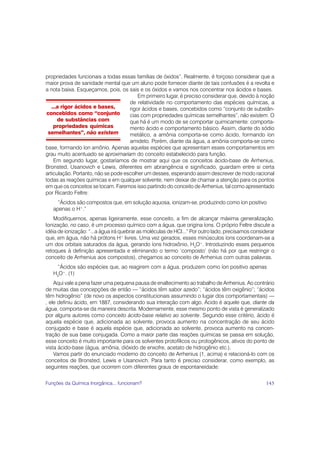 propriedades funcionais a todas essas famílias de óxidos”. Realmente, é forçoso considerar que a
maior prova de sanidade mental que um aluno pode fornecer diante de tais confusões é a revolta e
a nota baixa. Esqueçamos, pois, os sais e os óxidos e vamos nos concentrar nos ácidos e bases.
                                         Em primeiro lugar, é preciso considerar que, devido à noção
                                     de relatividade no comportamento das espécies químicas, a
   ...a rigor ácidos e bases,        rigor ácidos e bases, concebidos como “conjunto de substân-
 concebidos como “conjunto           cias com propriedades químicas semelhantes”, não existem. O
      de substâncias com             que há é um modo de se comportar quimicamente: comporta-
    propriedades químicas            mento ácido e comportamento básico. Assim, diante do sódio
 semelhantes”, não existem           metálico, a amônia comporta-se como ácido, formando íon
                                     amideto. Porém, diante da água, a amônia comporta-se como
base, formando íon amônio. Apenas aquelas espécies que apresentam esses comportamentos em
grau muito acentuado se aproximariam do conceito estabelecido para função.
    Em segundo lugar, gostaríamos de mostrar aqui que os conceitos ácido-base de Arrhenius,
Bronsted, Usanovich e Lewis, diferentes em abrangência e significado, guardam entre si certa
articulação. Portanto, não se pode escolher um desses, esperando assim descrever de modo racional
todas as reações químicas e em qualquer solvente, nem deixar de chamar a atenção para os pontos
em que os conceitos se tocam. Faremos isso partindo do conceito de Arrhenius, tal como apresentado
por Ricardo Feltre:
     “Ácidos são compostos que, em solução aquosa, ionizam-se, produzindo como íon positivo
   apenas o H+.”
    Modifiquemos, apenas ligeiramente, esse conceito, a fim de alcançar máxima generalização.
Ionização, no caso, é um processo químico com a água, que origina íons. O próprio Feltre discute a
idéia de ionização: “...a água irá quebrar as moléculas de HCl...” Por outro lado, precisamos considerar
que, em água, não há prótons H+ livres. Uma vez gerados, esses minúsculos íons coordenam-se a
um dos orbitais saturados da água, gerando íons hidroxônio, H3O+. Introduzindo esses pequenos
retoques à definição apresentada e eliminando o termo ‘composto’ (não há por que restringir o
conceito de Arrhenius aos compostos), chegamos ao conceito de Arrhenius com outras palavras.
     “Ácidos são espécies que, ao reagirem com a água, produzem como íon positivo apenas
   H3O+. (1)
    Aqui vale a pena fazer uma pequena pausa de enaltecimento ao trabalho de Arrhenius. Ao contrário
de muitas das concepções de então — “ácidos têm sabor azedo”; “ácidos têm oxigênio”; “ácidos
têm hidrogênio” (de novo os aspectos constitucionais assumindo o lugar dos comportamentais) —
, ele definiu ácido, em 1887, considerando sua interação com algo. Ácido é aquele que, diante da
água, comporta-se da maneira descrita. Modernamente, esse mesmo ponto de vista é generalizado
por alguns autores como conceito ácido-base relativo ao solvente. Segundo esse critério, ácido é
aquela espécie que, adicionada ao solvente, provoca aumento na concentração de seu ácido
conjugado e base é aquela espécie que, adicionada ao solvente, provoca aumento na concen-
tração de sua base conjugada. Como a maior parte das reações químicas se passa em solução,
esse conceito é muito importante para os solventes protofílicos ou protogênicos, ativos do ponto de
vista ácido-base (água, amônia, dióxido de enxofre, acetato de hidrogênio etc.).
    Vamos partir do enunciado moderno do conceito de Arrhenius (1, acima) e relacioná-lo com os
conceitos de Bronsted, Lewis e Usanovich. Para tanto é preciso considerar, como exemplo, as
seguintes reações, que ocorrem com diferentes graus de espontaneidade:


Funções da Química Inorgânica... funcionam?                                                         145
 