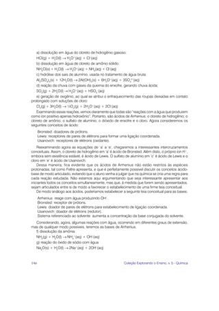 a) dissolução em água do cloreto de hidrogênio gasoso:
   HCl(g) + H2O(l) → H3O+(aq) + Cl–(aq)
   b) dissolução em água de cloreto de amônio sólido:
   NH4Cl(s) + H2O(l) → H3O+(aq) + NH3(aq) + Cl–(aq)
   c) hidrólise dos sais de alumínio, usada no tratamento de água bruta:
   Al2(SO4)3(s) + 12H2O(l) → 2Al(OH)3(s) + 6H3O+(aq) + 3SO42–(aq)
   d) reação da chuva com gases da queima do enxofre, gerando chuva ácida:
   SO2(g) + 2H2O(l) → H3O+(aq) + HSO3–(aq)
   e) geração de oxigênio, ao qual se atribui o enfraquecimento das roupas deixadas em contato
prolongado com soluções de cloro:
   Cl2(g) + 3H2O(l) → ½O2(g) + 2H3O+(aq) + 2Cl–(aq)
   Examinando essas reações, vemos claramente que todas são “reações com a água que produzem
como íon positivo apenas hidroxônio”. Portanto, são ácidos de Arrhenius: o cloreto de hidrogênio; o
cloreto de amônio; o sulfato de alumínio; o dióxido de enxofre e o cloro. Agora consideremos os
seguintes conceitos de ácido:
      Bronsted: doadores de prótons.
      Lewis: receptores de pares de elétrons para formar uma ligação coordenada.
      Usanovich: receptores de elétrons (oxidante).
    Reexaminando agora as equações de ‘a’ a ‘e’, chegaremos a interessantes intercruzamentos
conceituais. Assim, o cloreto de hidrogênio em ‘a’ é ácido de Bronsted. Além disto, o próprio íon H+,
embora sem existência estável, é ácido de Lewis. O sulfato de alumínio em ‘c’ é ácido de Lewis e o
cloro em ‘e’ é ácido de Usanovich.
    Dessa maneira, fica evidente que os ácidos de Arrhenius não estão restritos às espécies
protonadas, tal como Feltre apresenta, e que é perfeitamente possível discutir os conceitos ácido-
base de modo articulado, evitando que o aluno venha a julgar que na química se cria uma regra para
cada reação estudada. Não estamos aqui argumentando que seja interessante apresentar aos
iniciantes todos os conceitos simultaneamente, mas que, à medida que forem sendo apresentados,
sejam articulados entre si de modo a favorecer o estabelecimento de uma firme teia conceitual.
    De modo análogo aos ácidos, poderíamos estabelecer a seguinte teia conceitual para as bases:
      Arrhenius: reage com água produzindo OH–.
      Bronsted: receptor de prótons.
      Lewis: doador de pares de elétrons para estabelecimento de ligação coordenada.
      Usanovich: doador de elétrons (redutor).
      Sistema referenciado ao solvente: aumenta a concentração da base conjugada do solvente.
  Considerando, agora, algumas reações com água, ocorrendo em diferentes graus de extensão,
mas de qualquer modo possíveis, teremos as bases de Arrhenius.
  f) dissolução da amônia:
  NH3(g) + H2O(l) → NH4+(aq) + OH–(aq)
  g) reação do óxido de sódio com água:
  Na2O(s) + H2O(l) → 2Na+(aq) + 2OH–(aq)



146                                                        Coleção Explorando o Ensino, v. 5 - Química
 