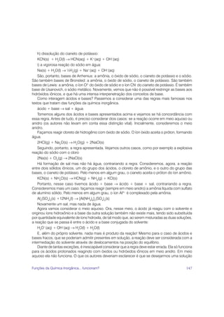 h) dissolução do cianeto de potássio:
    KCN(s) + H2O(l) → HCN(aq) + K+(aq) + OH–(aq)
    i) a vigorosa reação do sódio em água:
    Na(s) + H2O(l) → ½H2(g) + Na+(aq) + OH–(aq)
    São, portanto, bases de Arrhenius: a amônia, o óxido de sódio, o cianeto de potássio e o sódio.
São também bases de Bronsted: a amônia, o óxido de sódio, o cianeto de potássio. São também
bases de Lewis: a amônia, o íon O2- do óxido de sódio e o íon CN- do cianeto de potássio. É também
base de Usanovich, o sódio metálico. Novamente, vemos que não é possível restringir as bases aos
hidróxidos iônicos, e que há uma intensa interpenetração dos conceitos de base.
    Como interagem ácidos e bases? Passemos a considerar uma das regras mais famosas nos
textos que tratam das funções da química inorgânica.
    ácido + base → sal + água
    Tomemos alguns dos ácidos e bases apresentados acima e vejamos se há concordância com
essa regra. Antes de tudo, é preciso considerar dois casos: se a reação ocorre em meio aquoso ou
anidro (os autores não levam em conta essa distinção vital). Inicialmente, consideremos o meio
anidro.
    Façamos reagir cloreto de hidrogênio com óxido de sódio. O íon óxido aceita o próton, formando
água.
    2HCl(g) + Na2O(s) → H2O(g) + 2NaCl(s)
    Seguindo, portanto, a regra apresentada. Vejamos outros casos, como por exemplo a explosiva
reação do sódio com o cloro
    2Na(s) + Cl2(g) → 2NaCl(s)
    Há formação de sal mas não há água, contrariando a regra. Consideremos, agora, a reação
entre dois sólidos iônicos, um do grupo dos ácidos, o cloreto de amônio, e o outro do grupo das
bases, o cianeto de potássio. Pelo menos em algum grau, o cianeto aceita o próton do íon amônio.
    KCN(s) + NH4Cl(s) → HCN(g) + NH3(g) + KCl(s)
    Portanto, nesse caso tivemos ácido + base → ácido + base + sal, contrariando a regra.
Consideremos mais um caso: façamos reagir (sempre em meio anidro) a amônia líquida com sulfato
de alumínio sólido. Pelo menos em algum grau, o íon Al3+ é complexado pela amônia.
    Al2(SO4)3(s) +12NH3(l) → [Al(NH3)6]2(SO4)3(s)
    Novamente um sal, mas nada de água.
    Agora vamos considerar o meio aquoso. Ora, nesse meio, o ácido já reagiu com o solvente e
originou íons hidroxônio e a base da outra solução também não existe mais, tendo sido substituída
por quantidade equivalente de íons hidroxila, de tal modo que, ao serem misturadas as duas soluções,
a reação que se passa é entre o ácido e a base conjugada do solvente:
    H3O+(aq) + OH–(aq) → H2O(l) + H2O(l)
    E, além do próprio solvente, nada mais é produto da reação! Mesmo para o caso de ácidos e
bases fracos, que se poderiam admitir presentes em solução, a reação deve ser considerada com a
intermediação do solvente através de deslocamentos na posição do equilíbrio.
    Diante de tantas exceções, é inescapável considerar que a regra deve estar errada. Ela só funciona
para os ácidos protonados reagindo com óxidos ou hidróxidos iônicos em meio anidro. Em meio
aquoso ela não funciona. O que os autores deveriam esclarecer é que se desejarmos uma solução


Funções da Química Inorgânica... funcionam?                                                       147
 