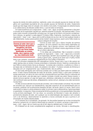 aquosa de cloreto de sódio podemos, realmente, juntar uma solução aquosa de cloreto de hidro-
gênio com quantidade equivalente de uma solução aquosa de hidróxido de sódio. Exatamente
aquilo que não reage resta em solução: íons cloreto e íons sódio. A evaporação do solvente levaria
a um sólido branco de elevado caráter iônico, o pai de todos os temperos.
    Em total incoerência com a regra ácido + base → sal + água, os autores apresentam e discutem
o conceito de íon espectador (aquele que, estando presente na solução, não participa dela!). Como
pode o leitor iniciante compreender conceitos que, em lugar de formarem uma teia por complemen-
tos e reforços, se agridem a cada página? O próprio Feltre, finalmente, reconheceu o absurdo da
regra ácido + base → sal + água, pois na última edição de seu livro não há mais qualquer alusão a
ela. Infelizmente, muitos outros autores ainda insistem nesse equívoco, assim como Feltre insiste na
                                      caduca categoria de funções.
                                          Cremos já estar claro que o tópico funções da química
 Cremos já estar claro que o          inorgânica, tal como aparece nos livros textos destinados ao
  tópico funções da química           ensino médio, não é apenas confuso, mas totalmente inútil.
      inorgânica, tal como            Todavia, gostaríamos de enfeixar nossos argumentos em favor
   aparece nos livros textos          de um ensino alternativo.
     destinados ao ensino                 1º) As idéias são contraditórias. Não é possível o convívio
 médio, não é apenas confu-           pacífico da regra ácido + base → sal + água com o conceito
   so, mas totalmente inútil          de íon espectador. Também não é aceitável que o SO3 em água
                                      venha a gerar H2SO4, quando já se disse que o H2SO4 é ácido
forte e que, portanto, converte-se integralmente em íons sulfato e hidroxônio.
    2º) Os princípios estabelecidos têm abrangência mínima. Quase tudo o que é dito parece ser
válido apenas para os ácidos minerais protonados e hidróxidos iônicos. Estamos convencidos de
que Feltre (e outros) erraria menos se dissesse: “os ácidos são o clorídrico, o sulfúrico e o nítrico; e
as bases são os hidróxidos de sódio, de potássio e de cálcio”. O próprio conceito de Arrhenius é
discutido com um ‘engessamento’ que, modernamente, não se justifica.
    3º) Há muitas afirmações sem nenhuma conexão com os fatos que fazem parte do cotidiano do
aluno. O texto chama bicarbonato de sódio de sal ácido, quando todos o usam para combater a
acidez estomacal. Um aluno do meio rural não compreenderia por que Feltre chama o carbonato de
cálcio de sal neutro, pois ele sabe que o calcário combate a acidez dos solos! Dessa maneira, o
estudo torna-se apenas um jogo de regras que, arbitrárias e alienadas do universo do estudante,
não contribuem para que ele possa, ultrapassando o senso comum, alcançar uma visão racional do
mundo físico.
    4º) Não se busca atender à economia de conceitos, nem à interconexão conceitual. Há uma série
de conceitos que, seja por sua obsolescência, seja pelo inoportuno de sua apresentação para os
iniciantes, poderiam ser lucrativamente deixados de lado. Sal ácido, básico ou neutro, assim como
óxido ácido ou básico e ainda anfoterismo estão no primeiro caso e eflorescência, higroscopicidade
e superóxidos, no segundo. A teia conceitual de Arrhenius poderia ser a única apresentada e discutida
numa primeira abordagem. Em vez disso, os conceitos de Bronsted e Lewis são atirados e
prontamente deixados de lado, sem qualquer uso na sistematização das reações e sem conexão
com o de Arrhenius, desenvolvendo no aprendiz a nociva conclusão de que a química é um
amontoado de noções desarticuladas.
    5º) O solvente ora é considerado, ora ignorado. As discussões baseiam-se na teia conceitual de
Arrhenius, portanto em um sistema referenciado ao solvente; no entanto, ao lançar a regra ácido +
base → sal + água, não se mostra que ela só tem alguma validade para o meio anidro.
    6º) Enfatizam-se de modo completamente exagerado os nomes, fórmulas e classificações.

148                                                          Coleção Explorando o Ensino, v. 5 - Química
 