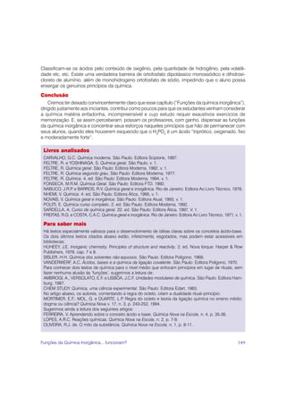 Classificam-se os ácidos pelo conteúdo de oxigênio, pela quantidade de hidrogênio, pela volatili-
dade etc. etc. Existe uma verdadeira barreira de ortofosfato dipotássico monossódico e dihidroxi-
cloreto de alumínio, além de monohidrogeno ortofosfato de sódio, impedindo que o aluno possa
enxergar os genuínos princípios da química.
Conclusão
    Cremos ter deixado convincentemente claro que esse capítulo (“Funções da química inorgânica”),
dirigido justamente aos iniciantes, contribui como poucos para que os estudantes venham considerar
a química matéria enfadonha, incompreensível e cujo estudo requer exaustivos exercícios de
memorização. E, se assim perceberam, possam os professores, com ganho, dispensar as funções
da química inorgânica e concentrar seus esforços naqueles princípios que hão de permanecer com
seus alunos, quando eles houverem esquecido que o H3PO4 é um ácido “triprótico, oxigenado, fixo
e moderadamente forte”.

 Livros analisados
 CARVALHO, G.C. Química moderna. São Paulo: Editora Scipione, 1997.
 FELTRE, R. e YOSHINAGA, S. Química geral. São Paulo, v. 1.
 FELTRE, R. Química geral. São Paulo: Editora Moderna, 1982, v. 1.
 FELTRE, R. Química segundo grau. São Paulo: Editora Moderna, 1977.
 FELTRE, R. Química. 4. ed. São Paulo: Editora Moderna, 1994, v. 1.
 FONSECA, M.R.M. Química Geral. São Paulo: Editora FTD, 1992.
 NABUCO, J.R.P e BARROS, R.V. Química geral e inorgânica. Rio de Janeiro: Editora Ao Livro Técnico, 1978.
                .
 NHEMI, V. Química. 4. ed. São Paulo: Editora Ática, 1995, v. 1.
 NOVAIS, V. Química geral e inorgânica. São Paulo: Editora Atual, 1993, v. 1.
 POLITI, E. Química curso completo. 2. ed. São Paulo: Editora Moderna, 1992.
 SARDELLA, A. Curso de química geral. 22. ed. São Paulo: Editora Ática, 1997, V. 1.
 FREITAS, R.G. e COSTA, C.A.C. Química geral e inorgânica. Rio de Janeiro: Editora Ao Livro Técnico, 1971, v. 1.

 Para saber mais
 Há textos especialmente valiosos para o desenvolvimento de idéias claras sobre os conceitos ácido-base.
 Os dois últimos textos citados abaixo estão, infelizmente, esgotados, mas podem estar acessíveis em
 bibliotecas:
 HUHEEY, J.E. Inorganic chemistry. Principles of structure and reactivity. 2. ed. Nova Iorque: Harper & Row
 Publishers, 1978. cap. 7 e 8.
 SISLER, H.H. Química dos solventes não-aquosos. São Paulo: Editora Polígono, 1969.
 VANDERWERF, A.C. Ácidos, bases e a química da ligação covalente. São Paulo: Editora Polígono, 1970.
 Para conhecer dois textos de química para o nível médio que enfocam princípios em lugar de rituais, sem
 fazer nenhuma alusão às ’funções’, sugerimos a leitura de:
 AMBROGI, A.; VERSOLATO, E.F. e LISBÔA, J.C.F. Unidades modulares de química. São Paulo: Editora Ham-
 burg, 1987.
 CHEM STUDY. Química, uma ciência experimental. São Paulo: Editora Edart, 1963.
 No artigo abaixo, os autores, comentando a regra do octeto, citam a dualidade ritual–princípio:
 MORTIMER, E.F.; MOL, G. e DUARTE, L.P Regra do octeto e teoria da ligação química no ensino médio:
                                           .
 dogma ou ciência? Química Nova v. 17, n. 3, p. 243-252, 1994.
 Sugerimos ainda a leitura dos seguintes artigos:
 FERREIRA, V. Aprendendo sobre o conceito ácido e base. Química Nova na Escola, n. 4, p. 35-36.
 LOPES, A.R.C. Reações químicas. Química Nova na Escola, n. 2, p. 7-9.
 OLIVEIRA, R.J. de. O mito da substância. Química Nova na Escola, n. 1, p. 8-11.



Funções da Química Inorgânica... funcionam?                                                                  149
 