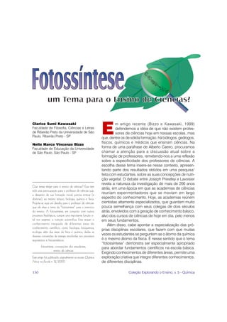 um Tema para o Ensino de Ci ncias?
                                       Ciências?



                                                             E
Clarice Sumi Kawasaki                                                 m artigo recente (Bizzo e Kawasaki, 1999)
Faculdade de Filosofia, Ciências e Letras                             defendemos a idéia de que não existem profes-
de Ribeirão Preto da Universidade de São                              sores de ciências hoje em nossas escolas, mas
Paulo, Ribeirão Preto - SP                                   que, dentre os de sólida formação, há biólogos, geólogos,
                                                             físicos, químicos e médicos que ensinam ciências. Na
Nelio Marco Vincenzo Bizzo
Faculdade de Educação da Universidade                        forma de uma paráfrase de Alberto Caeiro, procuramos
de São Paulo, São Paulo - SP                                 chamar a atenção para a discussão atual sobre a
                                                             formação de professores, remetendo-nos a uma reflexão
                                                             sobre a especificidade dos professores de ciências. A
                                                             escolha desse tema insere-se nesse contexto, apresen-
                                                             tando parte dos resultados obtidos em uma pesquisa1
                                                             feita com estudantes, sobre as suas concepções de nutri-
                                                             ção vegetal. O debate entre Joseph Priestley e Lavoisier
                                                             revela a natureza da investigação de mais de 200 anos
Que temas eleger para o ensino de ciências? Essa tem
                                                             atrás, em uma época em que as academias de ciências
sido uma preocupação para o professor de ciências que,
a despeito de sua formação inicial, precisa ensinar (e
                                                             reuniam experimentadores que se moviam em largo
dominar), ao mesmo tempo, biologia, química e física.        espectro do conhecimento. Hoje, as academias reúnem
Propõe-se aqui um desafio para o professor de ciências:      cientistas altamente especializados, que guardam muito
que ele eleja o tema da “fotossíntese” para o exercício      pouca semelhança com seus colegas de dois séculos
do ensino. A fotossíntese, em conjunto com outros            atrás, envolvidos com a geração de conhecimento básico,
processos fisiológicos, cumpre uma importante função vi-     alvo dos cursos de ciências de hoje em dia, pelo menos
tal nos vegetais: a nutrição autotrófica. Esta requer o      em seus fundamentos.
conhecimento integrado de diferentes áreas do                    Além disso, cabe apontar a especialização das pró-
conhecimento científico, como fisiologia, bioquímica,
                                                             prias disciplinas escolares, que fazem com que muitas
ecologia, além das áreas da física e química, dadas as
diversas conversões de energia envolvidas nos processos
                                                             vezes os estudantes se perguntem se o átomo da química
respiratórios e fotossintéticos.                             é o mesmo átomo da física. É nesse sentido que o tema
                                                             “fotossíntese” demonstra ser especialmente apropriado
       fotossíntese, concepções dos estudantes,              para abordar fundamentos científicos na escola básica.
                   ensino de ciências
                                                             Exigindo conhecimentos de diferentes áreas, permite uma
Este artigo foi publicado originalmente na revista Química   exploração criativa que integre diferentes conhecimentos,
Nova na Escola n. 12, 2000.                                  de diferentes disciplinas.

150                                                                          Coleção Explorando o Ensino, v. 5 - Química
 