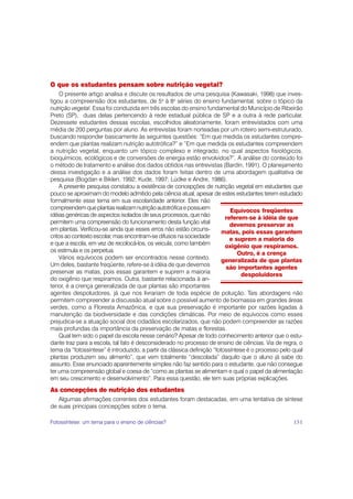 O que os estudantes pensam sobre nutrição vegetal?
    O presente artigo analisa e discute os resultados de uma pesquisa (Kawasaki, 1998) que inves-
tigou a compreensão dos estudantes, de 5a à 8a séries do ensino fundamental, sobre o tópico da
nutrição vegetal. Essa foi conduzida em três escolas do ensino fundamental do Município de Ribeirão
Preto (SP), duas delas pertencendo à rede estadual pública de SP e a outra à rede particular.
Dezessete estudantes dessas escolas, escolhidos aleatoriamente, foram entrevistados com uma
média de 200 perguntas por aluno. As entrevistas foram norteadas por um roteiro semi-estruturado,
buscando responder basicamente às seguintes questões: “Em que medida os estudantes compre-
endem que plantas realizam nutrição autotrófica?” e “Em que medida os estudantes compreendem
a nutrição vegetal, enquanto um tópico complexo e integrado, no qual aspectos fisiológicos,
bioquímicos, ecológicos e de conversões de energia estão envolvidos?”. A análise do conteúdo foi
o método de tratamento e análise dos dados obtidos nas entrevistas (Bardin, 1991). O planejamento
dessa investigação e a análise dos dados foram feitas dentro de uma abordagem qualitativa de
pesquisa (Bogdan e Biklen, 1992; Kude, 1997; Lüdke e Andre, 1986).
    A presente pesquisa constatou a existência de concepções de nutrição vegetal em estudantes que
pouco se aproximam do modelo admitido pela ciência atual, apesar de estes estudantes terem estudado
formalmente esse tema em sua escolaridade anterior. Eles não
compreendem que plantas realizam nutrição autotrófica e possuem             Equívocos freqüentes
idéias genéricas de aspectos isolados de seus processos, que não          referem-se à idéia de que
permitem uma compreensão do funcionamento desta função vital                devemos preservar as
em plantas. Verificou-se ainda que esses erros não estão circuns-        matas, pois essas garantem
critos ao contexto escolar, mas encontram-se difusos na sociedade           e suprem a maioria do
e que a escola, em vez de recolocá-los, os veicula, como também           oxigênio que respiramos.
os estimula e os perpetua.                                                     Outro, é a crença
    Vários equívocos podem ser encontrados nesse contexto.               generalizada de que plantas
Um deles, bastante freqüente, refere-se à idéia de que devemos            são importantes agentes
preservar as matas, pois essas garantem e suprem a maioria                       despoluidores
do oxigênio que respiramos. Outra, bastante relacionada à an-
terior, é a crença generalizada de que plantas são importantes
agentes despoluidores, já que nos livrariam de toda espécie de poluição. Tais abordagens não
permitem compreender a discussão atual sobre o possível aumento de biomassa em grandes áreas
verdes, como a Floresta Amazônica, e que sua preservação é importante por razões ligadas à
manutenção da biodiversidade e das condições climáticas. Por meio de equívocos como esses
prejudica-se a atuação social dos cidadãos escolarizados, que não podem compreender as razões
mais profundas da importância da preservação de matas e florestas.
    Qual tem sido o papel da escola nesse cenário? Apesar de todo conhecimento anterior que o estu-
dante traz para a escola, tal fato é desconsiderado no processo de ensino de ciências. Via de regra, o
tema da “fotossíntese” é introduzido, a partir da clássica definição “fotossíntese é o processo pelo qual
plantas produzem seu alimento”, que vem totalmente “descolada” daquilo que o aluno já sabe do
assunto. Esse enunciado aparentemente simples não faz sentido para o estudante, que não consegue
ter uma compreensão global e coesa de “como as plantas se alimentam e qual o papel da alimentação
em seu crescimento e desenvolvimento”. Para essa questão, ele tem suas próprias explicações.
As concepções de nutrição dos estudantes
   Algumas afirmações correntes dos estudantes foram destacadas, em uma tentativa de síntese
de suas principais concepções sobre o tema.

Fotossíntese: um tema para o ensino de ciências?                                                     151
 