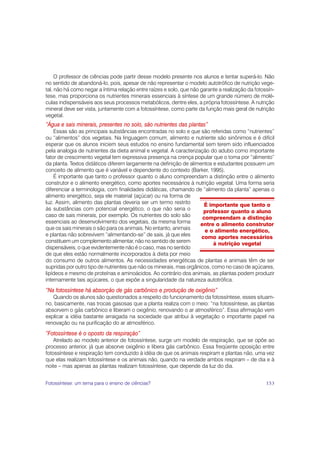 O professor de ciências pode partir desse modelo presente nos alunos e tentar superá-lo. Não
no sentido de abandoná-lo, pois, apesar de não representar o modelo autotrófico de nutrição vege-
tal, não há como negar a íntima relação entre raízes e solo, que não garante a realização da fotossín-
tese, mas proporciona os nutrientes minerais essenciais à síntese de um grande número de molé-
culas indispensáveis aos seus processos metabólicos, dentre eles, a própria fotossíntese. A nutrição
mineral deve ser vista, juntamente com a fotossíntese, como parte da função mais geral de nutrição
vegetal.
“Água e sais minerais, presentes no solo, são nutrientes das plantas”
    Essas são as principais substâncias encontradas no solo e que são referidas como “nutrientes”
ou “alimentos” dos vegetais. Na linguagem comum, alimento e nutriente são sinônimos e é difícil
esperar que os alunos iniciem seus estudos no ensino fundamental sem terem sido influenciados
pela analogia de nutrientes da dieta animal e vegetal. A caracterização do adubo como importante
fator de crescimento vegetal tem expressiva presença na crença popular que o toma por “alimento”
da planta. Textos didáticos diferem largamente na definição de alimentos e estudantes possuem um
conceito de alimento que é variável e dependente do contexto (Barker, 1995).
    É importante que tanto o professor quanto o aluno compreendam a distinção entre o alimento
construtor e o alimento energético, como aportes necessários à nutrição vegetal. Uma forma seria
diferenciar a terminologia, com finalidades didáticas, chamando de “alimento da planta” apenas o
alimento energético, seja ele material (açúcar) ou na forma de
luz. Assim, alimento das plantas deveria ser um termo restrito        É importante que tanto o
às substâncias com potencial energético, o que não seria o            professor quanto o aluno
caso de sais minerais, por exemplo. Os nutrientes do solo são        compreendam a distinção
essenciais ao desenvolvimento dos vegetais, da mesma forma          entre o alimento construtor
que os sais minerais o são para os animais. No entanto, animais       e o alimento energético,
e plantas não sobrevivem “alimentando-se” de sais, já que eles       como aportes necessários
constituem um complemento alimentar, não no sentido de serem               à nutrição vegetal
dispensáveis, o que evidentemente não é o caso, mas no sentido
de que eles estão normalmente incorporados à dieta por meio
do consumo de outros alimentos. As necessidades energéticas de plantas e animais têm de ser
supridas por outro tipo de nutrientes que não os minerais, mas orgânicos, como no caso de açúcares,
lipídeos e mesmo de proteínas e aminoácidos. Ao contrário dos animais, as plantas podem produzir
internamente tais açúcares, o que expõe a singularidade da natureza autotrófica.
“Na fotossíntese há absorção de gás carbônico e produção de oxigênio”
   Quando os alunos são questionados a respeito do funcionamento da fotossíntese, esses situam-
no, basicamente, nas trocas gasosas que a planta realiza com o meio: “na fotossíntese, as plantas
absorvem o gás carbônico e liberam o oxigênio, renovando o ar atmosférico”. Essa afirmação vem
explicar a idéia bastante arraigada na sociedade que atribui à vegetação o importante papel na
renovação ou na purificação do ar atmosférico.
“Fotossíntese é o oposto da respiração”
    Atrelado ao modelo anterior de fotossíntese, surge um modelo de respiração, que se opõe ao
processo anterior, já que absorve oxigênio e libera gás carbônico. Essa freqüente oposição entre
fotossíntese e respiração tem conduzido à idéia de que os animais respiram e plantas não, uma vez
que elas realizam fotossíntese e os animais não, quando na verdade ambos respiram – de dia e à
noite – mas apenas as plantas realizam fotossíntese, que depende da luz do dia.


Fotossíntese: um tema para o ensino de ciências?                                                  153
 