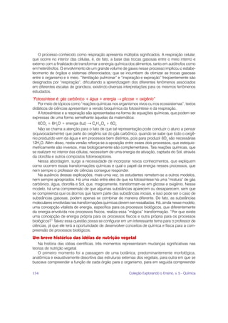 O processo conhecido como respiração apresenta múltiplos significados. A respiração celular,
que ocorre no interior das células, é, de fato, a base das trocas gasosas entre o meio interno e
externo com a finalidade de transformar a energia química dos alimentos, tanto em autótrofos como
em heterótrofos. O envolvimento de um grande volume de gases nesse processo implicou o estabe-
lecimento de órgãos e sistemas diferenciados, que se incumbem de otimizar as trocas gasosas
entre o organismo e o meio. “Ventilação pulmonar” e “inspiração e expiração” freqüentemente são
designados por “respiração”, dificultando a aprendizagem dos diferentes fenômenos associados
em diferentes escalas de grandeza, existindo diversas interpretações para os mesmos fenômenos
estudados.
“Fotossíntese é: gás carbônico + água + energia → glicose + oxigênio”
    Por meio de tópicos como “reações químicas nos organismos vivos ou nos ecossistemas”, textos
didáticos de ciências apresentam a versão bioquímica da fotossíntese e da respiração.
    A fotossíntese e a respiração são apresentadas na forma de equações químicas, que podem ser
expressas de uma forma semelhante àquelas da matemática:
    6CO2 + 6H2O + energia (luz) → C6H12O6 + 6O2
    Não se chama a atenção para o fato de que tal representação pode conduzir o aluno a pensar
(equivocadamente) que parte do oxigênio sai do gás carbônico, quando se sabe que todo o oxigê-
nio produzido vem da água e em processos bem distintos, pois para produzir 6O2 são necessárias
12H2O. Além disso, nesta versão reforça-se a oposição entre esses dois processos, que estequio-
metricamente são inversos, mas biologicamente são complementares. Tais reações químicas, que
se realizam no interior das células, necessitam de uma energia de ativação, captada do Sol, através
da clorofila e outros compostos fotorreceptores.
    Nessa abordagem, surge a necessidade de incorporar novos conhecimentos, que expliquem
como ocorrem essas transformações químicas e qual o papel da energia nesses processos, que
nem sempre o professor de ciências consegue responder.
    Na ausência dessas explicações, mais uma vez, os estudantes remetem-se a outros modelos,
nem sempre apropriados. Há uma visão entre eles de que na fotossíntese há uma “mistura” de gás
carbônico, água, clorofila e Sol, que, magicamente, transformam-se em glicose e oxigênio. Nesse
modelo, há uma compreensão de que algumas substâncias aparecem ou desaparecem, sem que
se compreenda que os átomos que fazem parte das substâncias iniciais, e isso pode ser o caso de
substâncias gasosas, podem apenas se combinar de maneira diferente. De fato, as substâncias
moleculares envolvidas nas transformações químicas devem ser ressaltadas. Há, ainda nesse modelo,
uma concepção vitalista de energia, específica para os processos biológicos, que diferentemente
da energia envolvida nos processos físicos, realiza essa “mágica” transformação. “Por que existe
uma concepção de energia própria para os processos físicos e outra própria para os processos
biológicos?” Talvez essa questão possa se configurar em um interessante tema para o professor de
ciências, já que ele terá a oportunidade de desenvolver conceitos de química e física para a com-
preensão de processos biológicos.
Um breve histórico das idéias de nutrição vegetal
   Na história das idéias científicas, três momentos representaram mudanças significativas nas
teorias de nutrição vegetal.
   O primeiro momento foi a passagem de uma botânica, predominantemente morfológica,
anatômica e exaustivamente descritiva das estruturas externas dos vegetais, para outra em que se
buscava compreender a função de cada órgão para o organismo, para em seguida compreender

154                                                       Coleção Explorando o Ensino, v. 5 - Química
 