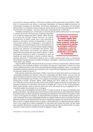 como cada um de seus aspectos, fenômenos ou partes contribui para essa função (Martins, 1990).
Esse é o pensamento que traduz a concepção teleológica da natureza orgânica presente na
metodologia fisiológica de Aristóteles. Os estudos teleológicos e comparados de Aristóteles
representaram um verdadeiro avanço na época, pois trouxeram as primeiras preocupações sobre o
funcionamento dos vegetais: “tudo que cresce deve necessariamente se alimentar”3.
    Aristóteles acreditava que a chave para a compreensão de plantas estava para ser encontrada
no estudo de animais, afirmando que “a planta é comparável
a um animal da cabeça para baixo” (Barker, 1995). Para ele,
as funções da nutrição vegetal deveriam se realizar                   Para Aristóteles, as funções
passivamente na planta, sendo que o solo ofereceria às                 da nutrição vegetal deve-
plantas os princípios nutritivos já preparados e a obra do              riam se realizar passiva-
crescimento poderia ser comparada a uma espécie de                    mente na planta, sendo que
cristalização, sem transformação química. Acreditava que os           o solo ofereceria às plantas
sucos nutritivos sofriam na terra as transformações análogas           os princípios nutritivos já
àquelas que sofreriam no estômago dos animais. Esse                      preparados e a obra do
modelo, denominado “terra-raízes” por Barker (1995),                    crescimento poderia ser
predominou por muito tempo, pois, ainda no século 17, Jethro           comparada a uma espécie
Tull igualava intestinos a raízes e comparava a ação de                      de cristalização
absorção de vasos lenhosos no interior e exterior das res-
pectivas estruturas. É interessante observar que o modelo predominante entre os estudantes
entrevistados é aquele que situa a nutrição na interação “solo-planta”, bastante semelhante ao modelo
“terra-raízes” aqui referido.
    Segundo Martins (1990), diferentemente do que ocorreu na física e na astronomia, o Renascimento
não produziu uma revolução biológica, pois apesar dos avanços, esses foram e devem ser vistos
como o aperfeiçoamento e não como uma derrubada da biologia aristotélica. Assim, o pensamento
aristotélico fez escola e perdurou durante séculos, até o surgimento dos fisiologistas experimentalistas,
na segunda metade do século 17.
    Esse período representou para Sachs (1892) o momento de virada entre aquilo que chamou de
“observação teleológica da natureza” para uma “observação dos fatos certos”, que por meio da
experimentação foi possível conduzir aos conhecimentos científicos. Surge aqui a geração de fisiolo-
gistas experimentalistas que introduz uma mudança de paradigma nas idéias de nutrição vegetal,
introduzindo o modelo “ar-folhas” (Barker, 1995). Malpighi (em 1671), Hales (em 1727) e Mariotte
(em 1679) são os precursores da visão moderna de nutrição vegetal, buscando as explicações nas
relações da planta com a atmosfera. No século 18, Priestley (em 1774) é um dos maiores represen-
tantes dessa geração, sendo o autor da idéia (mais tarde, derrubada) de que a vegetação tem um
importante papel na purificação do ar e da água.
    Contudo, para os fisiologistas do final do século 17 e início do século 18, havia uma interação entre
plantas e atmosfera, cuja natureza permanecia obscura. Havia ainda pouca coisa esclarecida a respeito
da transformação no interior das plantas de substâncias retiradas do meio externo e do papel do calor
e da luz como agentes da nutrição e do desenvolvimento de plantas. Era necessário saber que sob a
ação combinada da luz solar, captada pela clorofila, as matérias tiradas do solo e os princípios nutritivos
gasosos contidos na atmosfera transformam-se em substâncias vegetais. Da mesma forma era neces-
sário conhecer a relação existente entre a nutrição, o desenvolvimento e o deslocamento das matérias,
assim como a ação da luz sobre a vegetação e a maior parte das funções das raízes. De fato, essas
eram questões difíceis para uma época em que a química ainda não havia se desenvolvido e os expe-
rimentos ocorriam ainda no contexto da teoria do flogístico4 (Sachs, 1892).

Fotossíntese: um tema para o ensino de ciências?                                                       155
 