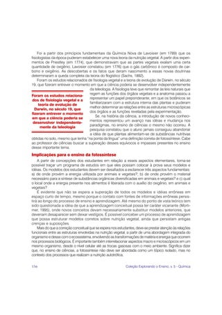 Foi a partir dos princípios fundamentais da Química Nova de Lavoisier (em 1789) que os
fisiologistas da época puderam estabelecer uma nova teoria da nutrição vegetal. A partir dos experi-
mentos de Priestley (em 1774), que demonstravam que as partes vegetais exalam uma certa
quantidade de oxigênio, Lavoisier constatou (em 1776) que o gás carbônico é composto de car-
bono e oxigênio. As descobertas e os fatos que deram nascimento a essas novas doutrinas
determinaram a queda completa da teoria do flogístico (Sachs, 1892).
    Foram os estudos relacionados de fisiologia vegetal e a teoria de evolução de Darwin, no século
19, que fizeram entrever o momento em que a ciência poderia se desenvolver independentemente
                                    da teleologia. A fisiologia teve que remontar às leis naturais que
                                    regem as funções dos órgãos vegetais e a anatomia passou a
Foram os estudos relaciona-
                                    representar um papel preponderante, em que os botânicos se
 dos de fisiologia vegetal e a
                                    familiarizaram com a estrutura interna das plantas e puderam
     teoria de evolução de
                                    melhor determinar as relações entre as estruturas microscópicas
  Darwin, no século 19, que
                                    dos órgãos e as funções reveladas pela experimentação.
fizeram entrever o momento
                                        Se, na história da ciência, a introdução de novos conheci-
em que a ciência poderia se
                                    mentos representou um avanço nas idéias e mudança nos
 desenvolver independente-
                                    paradigmas, no ensino de ciências o mesmo não ocorreu. A
      mente da teleologia
                                    pesquisa constatou que o aluno jamais conseguiu abandonar
                                    a idéia de que plantas alimentam-se de substâncias nutritivas
obtidas no solo, mesmo que tenha “na ponta da língua” uma definição correta de fotossíntese. Cabe
ao professor de ciências buscar a superação desses equívocos e impasses presentes no ensino
desse importante tema.
Implicações para o ensino da fotossíntese
    A partir de concepções dos estudantes em relação a esses aspectos elementares, torna-se
possível traçar um programa de estudos em que eles possam colocar à prova seus modelos e
idéias. Os modelos dos estudantes devem ser desafiados a esclarecer três aspectos fundamentais:
a) de onde provém a energia utilizada por animais e vegetais?; b) de onde provém o material
necessário para a síntese de substâncias orgânicas diversificadas em animais e vegetais? e c) qual
o local onde a energia presente nos alimentos é liberada com o auxílio do oxigênio, em animais e
vegetais?
    É evidente que não se espera a superação de todos os modelos e idéias errôneas em
espaço curto de tempo, mesmo porque o contato com fontes de informações errôneas persis-
tirá ao longo do processo de ensino e aprendizagem. Até mesmo do ponto de vista teórico tem
sido questionada a idéia de que a aprendizagem conceitual possa ter caráter vicariante (Morti-
mer, 1995), onde novos conceitos devam necessariamente substituir modelos anteriores, que
deveriam desaparecer sem deixar vestígios. É possível conceber um processo de aprendizagem
que possa estruturar modelos corretos sobre nutrição vegetal, ainda que persistam antigas
crenças e suposições.
    Mais do que a correção conceitual que se espera nos estudantes, deve-se prestar atenção às relações
funcionais entre as estruturas envolvidas na nutrição vegetal, a partir de uma abordagem integrada do
organismo e desse com o ecossistema, envolvendo as transformações de matéria e energia que ocorrem
nos processos biológicos. É importante também interrelacionar aspectos macro e microscópicos em um
mesmo organismo, desde o nível celular até as trocas gasosas com o meio ambiente. Significa dizer
que, no ensino de ciências, a fotossíntese não deve ser abordada como um tópico isolado, mas no
contexto dos processos que realizam a nutrição autotrófica.


156                                                          Coleção Explorando o Ensino, v. 5 - Química
 