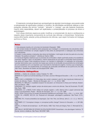 O tratamento conceitual deverá ser acompanhado de atenção à terminologia, procurando evitar
a sobreposição de significados cotidiano e científico. As dificuldades semânticas relativas a inter-
pretações variadas dos termos “nutrição”, “alimento” e “energia”, que são bastante freqüentes,
mesmo entre especialistas, devem ser explicitadas e contextualizadas no processo de ensino e
aprendizagem.
   Com essas diretrizes espera-se poder modificar a compreensão do aluno e professores a
respeito deste importante componente do currículo das ciências: a fotossíntese. Certamente,
nessta difícil tarefa, estarão juntos professores de ciências, quer sejam formados em biologia,
química ou física.


 Notas
 1. Esta pesquisa resultou em uma tese de doutorado (Kawasaki, 1998).
 2. Uma ampla revisão de trabalhos sobre pesquisas que investigam a compreensão dos estudantes sobre
 os processos envolvidos na nutrição vegetal foi feita antes do planejamento e realização das entrevistas
 com estudantes.
 3. Existem muitas edições e traduções das obras de Aristóteles. A afirmação do texto faz parte de uma obra
 intitulada “De partibus animalium”, referida por Sachs (1892).
 4. A teoria do flogístico explicava que no processo de combustão o objeto queimado perdia uma substância
 chamada “flogístico” para o ar atmosférico, mesmo observando-se que após a combustão havia aumento e
 não perda de massa. Essa substância tornava o ar impróprio à respiração e à realização da combustão.
 Lavoisier demonstrou que o aumento da massa que ocorria na combustão era proveniente da combinação
 de uma substância com o ar respirável, que mais tarde foi chamada de oxigênio. Concluiu que a respiração,
 inclusive a humana, era simplesmente um processo de combustão semelhante ao da queima de uma vela
 (São Paulo, Secretaria de Estado da Educação/CENP 1994).
                                                        ,

 Referências bibliográficas
 BARDIN, L. Análise de conteúdo. Lisboa: Edições 70, 1991.
 BARKER, M. A plant is an animal standing on its head. Journal of Biological Education, v. 29, n. 3, p. 201-208,
 1995.
 BIZZO, N.M.V. e KAWASAKI, C.S. Este artigo não contém colesterol: pelo fim das imposturas intelectuais no
 ensino de ciências. Projeto – Revista de Educação, ano 1, n. 1, p. 25-34, 1999.
 BOGDAN, R. E BIKLEN, S. Qualitative research for education: an introduction to theory and methods. Boston:
 Allyn and Bacon, 1992.
 KAWASAKI, C.S. Nutrição vegetal: campo de estudo para o ensino de ciências. Tese de Doutorado. FE-USP            ,
 São Paulo, 1998.
 KAWASAKI, C.S. e BIZZO, N.M.V. Idéias de nutrição vegetal: o velho dilema entre o papel nutricional das
 raízes e da fotossíntese. Projeto – Revista de Educação, ano 1, n. 1, p. 2-9, 1999.
 KUDE, V.M.M. Como se faz um projeto de pesquisa qualitativa em psicologia. Psico, v. 28, n. 1, p. 9-34, 1997.
 LÜDKE, M. e ANDRE, M.E.D.A. de. Pesquisa em educação: abordagens qualitativas. São Paulo: E.P                 .U.,
 1986.
 MARTINS, R.A. A teoria aristotélica da respiração. Cad. Hist. Filos. da Ciência, série 2, v. 2, n. 2, p. 165-212,
 1990.
 MORTIMER, E.F. Conceptual change or conceptual profile change? Science & Education, v. 4, 267-285,
 1995.
 SACHS, J.V. Histoire de la botanique – du XVIo siècle a 1860. Trad. Henry de Varigny. Paris: C. Reinwald & Cie.,
 1892.
 SÃO PAULO. SECRETARIA DE ESTADO DA EDUCAÇÃO/CENP Fotossíntese: uma abordagem histórica. TV
                                                                   .
 Escola: ensino a distância. São Paulo, SE/CENP 1994.
                                                   ,


Fotossíntese: um tema para o ensino de ciências?                                                                157
 