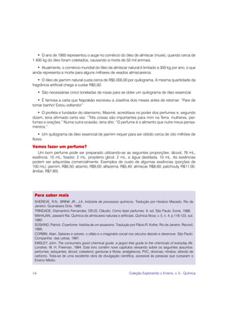 • O ano de 1900 representou o auge no comércio do óleo de almíscar (musk), quando cerca de
1 400 kg do óleo foram coletados, causando a morte de 50 mil animais.
     • Atualmente, o comércio mundial do óleo de almíscar natural é limitado a 300 kg por ano, o que
ainda representa a morte para alguns milhares de veados almiscareiros.
     • O óleo de jasmim natural custa cerca de R$5 000,00 por quilograma. A mesma quantidade da
fragrância artificial chega a custar R$5,00.
     • São necessárias cinco toneladas de rosas para se obter um quilograma de óleo essencial.
   • É famosa a carta que Napoleão escreveu a Josefina dois meses antes de retornar: “Pare de
tomar banho! Estou voltando!”
   • O profeta e fundador do islamismo, Maomé, acreditava no poder dos perfumes e, segundo
dizem, teria afirmado certa vez: “Três coisas são importantes para mim na Terra: mulheres, per-
fumes e orações.” Numa outra ocasião, teria dito: “O perfume é o alimento que nutre meus pensa-
mentos.”
    • Um quilograma de óleo essencial de jasmim requer para ser obtido cerca de oito milhões de
flores.
Vamos fazer um perfume?
   Um bom perfume pode ser preparado utilizando-se as seguintes proporções: álcool, 76 mL;
essência, 10 mL; fixador, 2 mL; propileno glicol, 2 mL, e água destilada, 10 mL. As essências
podem ser adquiridas comercialmente. Exemplos de custo de algumas essências (porções de
100 mL): jasmim, R$6,50; absinto, R$9,00; alfazema, R$5,40; almíscar, R$8,60; patchouly, R$11,00;
âmbar, R$7,80).




 Para saber mais
 SHEREVE, R.N., BRINK JR., J.A. Indústria de processos químicos. Tradução por Horácio Macedo. Rio de
 Janeiro: Guanabara Dois, 1980.
 TRINDADE, Diamantino Fernandes, DEUS, Cláudio. Como fazer perfumes. 6. ed. São Paulo: Ícone, 1988.
 MAHAJAN, Jaswant Rai. Química de almíscares naturais e artificiais. Química Nova, v. 5, n. 4, p.118-123, out.
 1982.
 SÜSKIND, Patrick. O perfume: história de um assassino. Tradução por Flávio R. Kothe. Rio de Janeiro: Record,
 1995.
 CORBIN, Alain. Saberes e odores: o olfato e o imaginário social nos séculos dezoito e dezenove. São Paulo:
 Companhia das Letras, 1987.
 EMSLEY, John. The consumers good chemical guide: a jargon-free guide to the chemicals of everyday life.
 Londres: W. H. Freeman, 1994. Este livro contém nove capítulos versando sobre os seguintes assuntos:
 perfumes; adoçantes; álcool; colesterol, gorduras e fibras; analgésicos; PVC; dioxinas; nitratos; dióxido de
 carbono. Trata-se de uma excelente obra de divulgação científica, acessível às pessoas que cursaram o
 Ensino Médio.


14                                                               Coleção Explorando o Ensino, v. 5 - Química
 