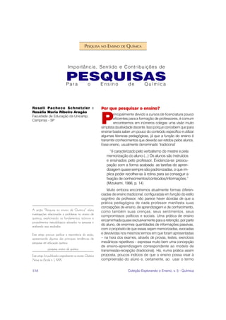 PESQUISA    NO   ENSINO   DE   QUÍMICA



                                 Importância, Sentido e Contribuições de

                                PESQUISAS
                                Para                o        Ensino             de        Química




Roseli Pacheco Schnetzler e                                  Por que pesquisar o ensino?
Rosália Maria Ribeiro Aragão


                                                             P
                                                                     rincipalmente devido a cursos de licenciatura pouco
Faculdade de Educação da Unicamp,
Campinas - SP                                                        eficientes para a formação de professores, é comum
                                                                     encontrarmos em inúmeros colegas uma visão muito
                                                             simplista da atividade docente. Isso porque concebem que para
                                                             ensinar basta saber um pouco do conteúdo específico e utilizar
                                                             algumas técnicas pedagógicas, já que a função do ensino é
                                                             transmitir conhecimentos que deverão ser retidos pelos alunos.
                                                             Esse ensino, usualmente denominado ‘tradicional’
                                                                     “é caracterizado pelo verbalismo do mestre e pela
                                                                  memorização do aluno (...) Os alunos são instruídos
                                                                  e ensinados pelo professor. Evidencia-se preocu-
                                                                  pação com a forma acabada: as tarefas de apren-
                                                                  dizagem quase sempre são padronizadas, o que im-
                                                                  plica poder recolher-se à rotina para se conseguir a
                                                                  fixação de conhecimentos/conteúdos/informações.”
                                                                  (Mizukami, 1986, p. 14)
                                                                 Muito embora encontremos atualmente formas diferen-
                                                             ciadas de ensino tradicional, configuradas em função do estilo
                                                             cognitivo do professor, não parece haver dúvidas de que a
                                                             prática pedagógica de cada professor manifesta suas
                                                             concepções de ensino, de aprendizagem e de conhecimento,
A seção “Pesquisa no ensino de Química” relata               como também suas crenças, seus sentimentos, seus
investigações relacionadas a problemas no ensino de
                                                             compromissos políticos e sociais. Uma prática de ensino
química, explicitando os fundamentos teóricos e
                                                             encaminhada quase exclusivamente para a retenção, por parte
procedimentos metodológicos adotados na pesquisa e
analisando seus resultados.
                                                             do aluno, de enormes quantidades de informações passivas,
                                                             com o propósito de que essas sejam memorizadas, evocadas
Este artigo procura justificar a importância da seção,       e devolvidas nos mesmos termos em que foram apresentadas
apresentando algumas das principais tendências de            – na hora dos exames, através de provas, testes, exercícios
pesquisas em educação química.                               mecânicos repetitivos – expressa muito bem uma concepção
                                                             de ensino-aprendizagem correspondente ao modelo de
              pesquisa, ensino de química                    transmissão-recepção (tradicional). Há, numa prática assim
Este artigo foi publicado originalmente na revista Química   proposta, poucos indícios de que o ensino possa visar à
Nova na Escola n. 1, 1995.                                   compreensão do aluno e, certamente, ao usar o termo


158                                                                             Coleção Explorando o Ensino, v. 5 - Química
 