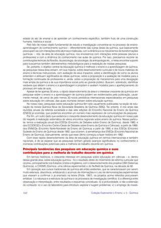 xidade do ato de ensinar e de aprender um conhecimento específico, também fruto de uma construção
humana, histórica e social.
     Pelo fato de nosso objeto fundamental de estudo e investigação concentrar-se no processo de ensino-
aprendizagem do conhecimento químico – diferentemente das outras áreas da química, que basicamente
preocupam-se com interações entre átomos e moléculas, com a dinâmica e os mecanismos de transformações
químicas –, nós, da área de educação química, nos envolvemos com interações entre pessoas (alunos e
professores) e com a dinâmica do conhecimento nas aulas de química. Por isso, precisamos recorrer às
contribuições teóricas da filosofia, da psicologia, da sociologia, da antropologia etc., e nelas encontrar suporte
para buscarmos também delineamentos metodológicos para a realização de nossas pesquisas.
     Se, portanto, o objetivo central da educação química é melhorar o ensino e a aprendizagem de química,
as pesquisas nessa área versam, em sua maioria, sobre desenvolvimento curricular e de novos materiais de
ensino e técnicas instrucionais, com avaliação de seus impactos; sobre a identificação de como os alunos
entendem e atribuem significados às idéias químicas; sobre a proposição e a avaliação de modelos para a
formação continuada de professores e, ainda, sobre a proposição de mecanismos para uma divulgação
mais ampla da química e de sua importância social junto ao grande público. Buscam, sobretudo, identificar
variáveis que afetam o ensino e a aprendizagem e propõem e avaliam modelos para o aperfeiçoamento do
processo em sala de aula.
     Apesar de ter apenas 30 anos, o rápido desenvolvimento da área e o interesse crescente de químicos em
pesquisar sobre o ensino e a aprendizagem de química podem ser evidenciados pela publicação, usual-
mente mensal, de cerca de pelo menos 30 novos periódicos internacionais especializados em pesquisas
sobre educação em ciências, das quais inúmeras versam sobre educação química.
     No nosso caso, pesquisas sobre educação química têm sido usualmente publicadas na seção de edu-
cação da revista Química Nova da Sociedade Brasileira de Química (SBQ). No entanto, é nos anais das
reuniões anuais da referida sociedade e das sete edições do Encontro Nacional de Ensino de Química
(ENEQ) já ocorridas, que podemos encontrar um número mais expressivo de comunicações de pesquisa.
     Por fim, um outro dado que evidencia o crescente desenvolvimento da educação química em nosso país
diz respeito à realização sistemática de vários encontros regionais sobre ensino de química. Nesse particu-
lar, temos a realização anual dos EDEQs (Encontro de Debates sobre Ensino de Química), desde 1980, e
dos ECODEQCs (Encontro Centro-Oeste de Debates sobre Ensino de Química e Ciências), a partir de 1989;
dos ENNEQs (Encontro Norte-Nordeste de Ensino de Química) a partir de 1990, e dos ESEQs (Encontro
Sudeste de Ensino de Química) desde 1992, que ocorrem, à semelhança dos ENEQs (Encontro Nacional de
Ensino de Química), bianualmente, sendo que esse último começou a fazer história em 1982.
     Com esse rápido desenvolvimento da área de educação química em termos internacionais e também
nacionais, é de se esperar que as pesquisas tenham gerado avanços significativos no conhecimento e
inúmeras contribuições potenciais para a melhoria do trabalho docente em química.

Principais tendências das pesquisas em educação química e suas
contribuições para a melhoria do trabalho docente em química
   Em termos históricos, o crescente interesse em pesquisas sobre educação em ciências – e, dentro
dessa grande área, sobre educação química – foi o resultado direto do movimento de reforma curricular que
ocorreu, principalmente nos Estados Unidos e Inglaterra, com o desenvolvimento dos projetos CBA (Sistemas
Químicos), e CHEMS (Química: uma ciência experimental) e do Nuffield de Química, na década de 60.
   Em oposição aos cursos tradicionais de química até então existentes, que se caracterizavam por serem
muito extensos, descritivos, enfatizando o acúmulo de informações e o uso de demonstrações experimentais
que visavam a confirmar o já ensinado na teoria (Pode, 1967), os projetos acima referidos procuravam
enfatizar: i) a natureza e a estrutura da química e os processos de investigação científica; ii) a diferença entre
observação e interpretação, entre resultados e esquemas conceituais; iii) a profundidade, e não a extensão
do conteúdo; iv) o uso do laboratório para introduzir, explorar e sugerir problemas; v) o emprego de investi-


160                                                                Coleção Explorando o Ensino, v. 5 - Química
 