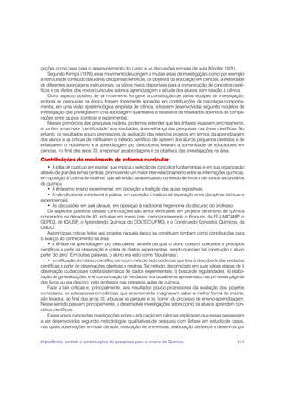 gações como base para o desenvolvimento do curso, e vi) discussões em sala de aula (Klopfer, 1971).
    Segundo Kempa (1976), esse movimento deu origem a muitas áreas de investigação, como por exemplo
a estrutura de conteúdo das várias disciplinas científicas, os objetivos da educação em ciências, a efetividade
de diferentes abordagens instrucionais, os vários meios disponíveis para a comunicação de conceitos cientí-
ficos e os efeitos dos novos currículos sobre a aprendizagem e atitude dos alunos com relação à ciência.
    Outro aspecto positivo de tal movimento foi gerar a constituição de várias equipes de investigação,
embora as pesquisas na época fossem fortemente apoiadas em contribuições da psicologia comporta-
mental, em uma visão epistemológica empirista de ciência, e fossem desenvolvidas segundo modelos de
investigação que privilegiavam uma abordagem quantitativa e estatística de resultados advindos de compa-
rações entre grupos (controle e experimental).
    Nesses primórdios das pesquisas na área, podemos entender que tais ênfases visassem, erroneamente,
a conferir uma maior ‘cientificidade’ aos resultados, à semelhança das pesquisas nas áreas científicas. No
entanto, os resultados pouco promissores da avaliação dos referidos projetos em termos da aprendizagem
dos alunos e as críticas de mitificarem o método científico, de fazerem dos alunos pequenos cientistas e de
enfatizarem o indutivismo e a aprendizagem por descoberta, levaram a comunidade de educadores em
ciências, no final dos anos 70, a repensar as abordagens e os objetivos das investigações na área.

Contribuições do movimento de reforma curricular
    • A idéia de currículo em espiral, que implica a seleção de conceitos fundamentais e em sua organização
através de grandes temas centrais, promovendo um maior inter-relacionamento entre as informações químicas,
em oposição à ‘colcha de retalhos’ que até então caracterizava o conteúdo de livros e de cursos secundários
de química.
    • A ênfase no ensino experimental, em oposição à tradição das aulas expositivas.
    • A não-dicotomia entre teoria e prática, em oposição à tradicional separação entre disciplinas teóricas e
experimentais.
    • As discussões em sala de aula, em oposição à tradicional hegemonia do discurso do professor.
    Os aspectos positivos dessas contribuições são ainda verificáveis em projetos de ensino de química
concebidos na década de 80, inclusive em nosso país, como por exemplo o Proquim, da FE-UNICAMP; o
GEPEQ, do IQ-USP; o Aprendendo Química, do COLTEC-UFMG, e o Construindo Conceitos Químicos, da
UNIJUÍ.
    As principais críticas feitas aos projetos naquela época se constituem também como contribuições para
o avanço do conhecimento na área:
    • a ênfase na aprendizagem por descoberta, através da qual o aluno constrói conceitos e princípios
científicos a partir da observação e coleta de dados experimentais, sendo que para tal construção o aluno
parte ‘do zero’. Em outras palavras, o aluno era visto como ‘tábula rasa’;
    • a mitificação do método científico como um método todo poderoso que leva à descoberta das verdades
científicas a partir de observações objetivas e neutras. Tal método, decomposto em suas várias etapas de i)
observação cuidadosa e coleta sistemática de dados experimentais; ii) busca de regularidades; iii) elabo-
ração de generalizações, e iv) comunicação de ‘verdades’ era usualmente apresentado nas primeiras páginas
dos livros ou era descrito, pelo professor, nas primeiras aulas de química.
    Face a tais críticas e, principalmente, aos resultados pouco promissores da avaliação dos projetos
curriculares, os educadores em ciências, que anteriormente imaginavam saber a melhor forma de ensinar,
são levados, ao final dos anos 70, a buscar os porquês e os ‘como’ do processo de ensino-aprendizagem.
Nesse sentido passam, principalmente, a desenvolver investigações sobre como os alunos aprendem con-
ceitos científicos.
    Esses novos rumos das investigações sobre a educação em ciências implicaram que essas passassem
a ser desenvolvidas segundo metodologias qualitativas de pesquisa com ênfase em estudo de casos,
nas quais observações em sala de aula, realização de entrevistas, elaboração de textos e desenhos por


Importância, sentido e contribuições de pesquisas para o ensino de Química                                161
 