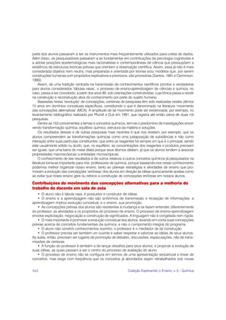 parte dos alunos passaram a ser os instrumentos mais freqüentemente utilizados para coleta de dados.
Além disso, os pesquisadores passaram a se fundamentar em contribuições da psicologia cognitivista e
a adotar posições epistemológicas mais racionalistas e contemporâneas de ciência que pressupõem a
existência de estruturas teóricas prévias que orientam a observação científica. Assim, essa já não é mais
considerada objetiva nem neutra, mas preparada e orientada por teorias e/ou modelos que, por serem
construções humanas com propósitos explicativos e previsivos, são provisórias (Santos, 1991 e Cleminson,
1990).
     Assim, de uma tradição centrada na transmissão de conhecimentos científicos prontos e verdadeiros
para alunos considerados ‘tábulas rasas’, o processo de ensino-aprendizagem de ciências e química, no
caso, passa a ser concebido, a partir dos anos 80, sob orientações construtivistas, cuja tônica passa a residir
na construção e reconstrução ativa do conhecimento por parte do sujeito humano.
     Baseadas nessa ‘revolução’ de concepções, centenas de pesquisas têm sido realizadas nestes últimos
15 anos em domínios conceituais específicos, constituindo o que é denominado na literatura ‘movimento
das concepções alternativas’ (MCA). A amplitude de tal movimento pode ser evidenciada, por exemplo, no
levantamento bibliográfico realizado por Pfundt e Duit em 1991, que registra até então cerca de duas mil
pesquisas.
     Dentre as 153 concernentes a temas e conceitos químicos, tem-se o predomínio de investigações envol-
vendo transformação química, equilíbrio químico, estrutura da matéria e soluções.
     Os resultados dessas e de outras pesquisas mais recentes é que nos revelam, por exemplo, que os
alunos compreendem as transformações químicas como uma justaposição de substâncias e não como
interação entre suas partículas constituintes; que entre os reagentes há sempre um que é o principal, sendo
este usualmente sólido ou ácido; que, no equilíbrio, as concentrações dos reagentes e produtos precisam
ser iguais; que uma barra de metal dilata porque seus átomos dilatam, já que os alunos tendem a associar
propriedades macroscópicas a entidades microscópicas.
     O conhecimento de tais resultados e de outros relativos a outros conceitos químicos já pesquisados na
literatura torna-se importante para nós, professores de química, porque baseando-nos nesse conhecimento
podemos melhor organizar nosso ensino, tanto ao planejar estratégias e atividades de ensino que pro-
movam a evolução das concepções ‘errôneas’ dos alunos em direção às idéias quimicamente aceitas como
ao evitar que nosso ensino gere ou reforce a construção de concepções errôneas em nossos alunos.

Contribuições do movimento das concepções alternativas para a melhoria do
trabalho do docente em sala de aula
   • O aluno não é tábula rasa; é possuidor e construtor de idéias.
   • O ensino e a aprendizagem não são sinônimos de transmissão e recepção de informações: a
aprendizagem implica evolução conceitual, e o ensino, sua promoção.
   • As concepções prévias dos alunos são resistentes à mudança e os fazem entender, diferentemente
do professor, as atividades e os propósitos do processo de ensino. O processo de ensino-aprendizagem
envolve explicitação, negociação e construção de significados. A linguagem não é congelada nem rígida.
   • O mais importante é promover a evolução conceitual dos alunos, levando em conta suas concepções
prévias acerca de conceitos fundamentais da química, e não o cumprimento integral do programa.
   • O aluno não constrói conhecimentos sozinho; o professor é o mediador de tal construção.
   • O professor precisa ser também um ouvinte e saber respeitar e valorizar as idéias de seus alunos.
As aulas, então, precisam ser lugares de promoção de debates, discussões, especulações, não de trans-
missões de certezas.
   • A função do professor é também a de lançar desafios para seus alunos, e propiciar a evolução de
suas idéias, as quais passam a ser o centro do processo de avaliação do aluno.
   • O processo de ensino não se configura em termos de uma apresentação seqüencial e linear de
conceitos, mas exige com freqüência que os conceitos já abordados sejam retrabalhados sob novas


162                                                              Coleção Explorando o Ensino, v. 5 - Química
 