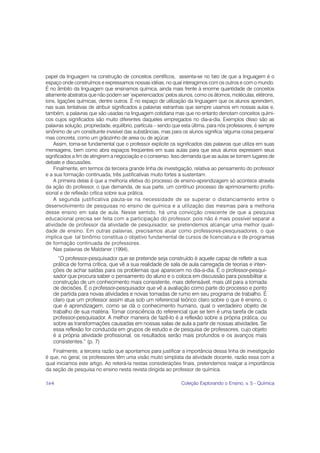 papel da linguagem na construção de conceitos científicos, assenta-se no fato de que a linguagem é o
espaço onde construímos e expressamos nossas idéias, no qual interagimos com os outros e com o mundo.
É no âmbito da linguagem que ensinamos química, ainda mais frente à enorme quantidade de conceitos
altamente abstratos que não podem ser ‘experienciados’ pelos alunos, como os átomos, moléculas, elétrons,
íons, ligações químicas, dentre outros. É no espaço de utilização da linguagem que os alunos aprendem,
nas suas tentativas de atribuir significados a palavras estranhas que sempre usamos em nossas aulas e,
também, a palavras que são usadas na linguagem cotidiana mas que no entanto denotam conceitos quími-
cos cujos significados são muito diferentes daqueles empregados no dia-a-dia. Exemplos disso são as
palavras solução, propriedade, equilíbrio, partícula – sendo que esta última, para nós professores, é sempre
sinônimo de um constituinte invisível das substâncias, mas para os alunos significa ‘alguma coisa pequena’
mas concreta, como um grãozinho de areia ou de açúcar.
    Assim, torna-se fundamental que o professor explicite os significados das palavras que utiliza em suas
mensagens, bem como abra espaços freqüentes em suas aulas para que seus alunos expressem seus
significados a fim de atingirem a negociação e o consenso. Isso demanda que as aulas se tornem lugares de
debate e discussões.
    Finalmente, em termos da terceira grande linha de investigação, relativa ao pensamento do professor
e a sua formação continuada, três justificativas muito fortes a sustentam.
    A primeira delas é que a melhoria efetiva do processo de ensino-aprendizagem só acontece através
da ação do professor, o que demanda, de sua parte, um contínuo processo de aprimoramento profis-
sional e de reflexão crítica sobre sua prática.
    A segunda justificativa pauta-se na necessidade de se superar o distanciamento entre o
desenvolvimento de pesquisas no ensino de química e a utilização das mesmas para a melhoria
desse ensino em sala de aula. Nesse sentido, há uma convicção crescente de que a pesquisa
educacional precisa ser feita com a participação do professor, pois não é mais possível separar a
atividade de professor da atividade de pesquisador, se pretendemos alcançar uma melhor quali-
dade de ensino. Em outras palavras, precisamos atuar como professores-pesquisadores, o que
implica que tal binômio constitua o objetivo fundamental de cursos de licenciatura e de programas
de formação continuada de professores.
    Nas palavras de Maldaner (1994),
      “O professor-pesquisador que se pretende seja construído é aquele capaz de refletir a sua
   prática de forma crítica, que vê a sua realidade de sala de aula carregada de teorias e inten-
   ções de achar saídas para os problemas que aparecem no dia-a-dia. É o professor-pesqui-
   sador que procura saber o pensamento do aluno e o coloca em discussão para possibilitar a
   construção de um conhecimento mais consistente, mais defensável, mais útil para a tomada
   de decisões. É o professor-pesquisador que vê a avaliação como parte do processo e ponto
   de partida para novas atividades e novas tomadas de rumo em seu programa de trabalho. É
   claro que um professor assim atua sob um referencial teórico claro sobre o que é ensino, o
   que é aprendizagem, como se dá o conhecimento humano, qual o verdadeiro objeto de
   trabalho de sua matéria. Tomar consciência do referencial que se tem é uma tarefa de cada
   professor-pesquisador. A melhor maneira de fazê-lo é a reflexão sobre a própria prática, ou
   sobre as transformações causadas em nossas salas de aula a partir de nossas atividades. Se
   essa reflexão for conduzida em grupos de estudo e de pesquisa de professores, cujo objeto
   é a própria atividade profissional, os resultados serão mais profundos e os avanços mais
   consistentes.” (p. 7)
   Finalmente, a terceira razão que apontamos para justificar a importância dessa linha de investigação
é que, no geral, os professores têm uma visão muito simplista da atividade docente, razão essa com a
qual iniciamos este artigo. Ao reiterá-la nestas considerações finais, pretendemos realçar a importância
da seção de pesquisa no ensino nesta revista dirigida ao professor de química.

164                                                             Coleção Explorando o Ensino, v. 5 - Química
 