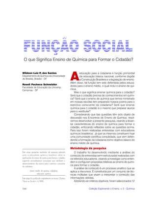 O que Significa Ensino de Química para Formar o Cidadão?



                                                             A
Wildson Luiz P. dos Santos                                           educação para a cidadania é função primordial
Departamento de Química da Universidade                              da educação básica nacional, conforme dispõe
de Brasília, Brasília - DF                                           a Constituição Brasileira e a legislação de ensino.
                                                             Além disso, tal função tem sido defendida pelos educa-
Roseli Pacheco Schnetzler
                                                             dores para o ensino médio, o qual inclui o ensino de quí-
Faculdade de Educação da Unicamp,
Campinas - SP                                                mica.
                                                                 Mas o que significa ensinar química para o cidadão?
                                                             Será que o cidadão precisa de conhecimentos em quími-
                                                             ca? Será que o ensino de química que temos ministrado
                                                             em nossas escolas tem preparado nossos jovens para o
                                                             exercício consciente da cidadania? Será que ensinar
                                                             química para o cidadão é o mesmo que preparar alunos
                                                             para o vestibular?
                                                                 Considerando que tais questões têm sido objeto de
                                                             discussão nos Encontros de Ensino de Química, resol-
                                                             vemos desenvolver a presente pesquisa, visando a levan-
                                                             tar características do ensino de química para formar o
                                                             cidadão, enfocando reflexões sobre as questões acima.
                                                             Para isso foram realizadas entrevistas com educadores
                                                             químicos brasileiros1, já que os mesmos constituem hoje
                                                             uma comunidade científica consolidada, que vem defen-
                                                             dendo a formação da cidadania como objetivo básico do
                                                             ensino médio de química.
                                                             Metodologia da pesquisa
Este artigo apresenta resultados de pesquisa realizada           O trabalho foi desenvolvido mediante a análise do
junto a educadores químicos brasileiros sobre as             conteúdo de entrevistas semi-estruturadas realizadas com
significações do ensino de química para formar o cidadão,    os referidos educadores, visando a investigar como enten-
sugerindo procedimentos curriculares que viabilizem o
                                                             dem e configuram propostas relativas ao ensino de quími-
desenvolvimento dos alunos para o exercício consciente
da cidadania.                                                ca para formar o cidadão.
                                                                 A análise de conteúdo é um processo analítico que se
          ensino médio de química, cidadania,                aplica a discursos. É constituída por um conjunto de téc-
                  educação química                           nicas múltiplas que visam a interpretar o conteúdo das
Este artigo foi publicado originalmente na revista Química   informações obtidas.
Nova na Escola n. 4, 1996.                                       Adotando-se critérios objetivos, foram selecionados 12

166                                                                           Coleção Explorando o Ensino, v. 5 - Química
 