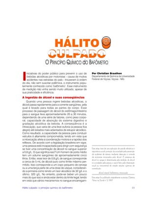 I
    niciativas do poder público para prevenir o uso de         Per Christian Braathen
    bebidas alcoólicas por motoristas - causa de muitos        Departamento de Química da Universidade
    acidentes nas estradas do país - trouxeram à ordem         Federal de Viçosa, Viçosa - MG
do dia, não sem suscitar polêmica, o instrumento popu-
larmente conhecido como ‘bafômetro’. Esse instrumento
de medição não vinha sendo muito utilizado, apesar de
sua praticidade e eficiência.
A ingestão de álcool e suas conseqüências
     Quando uma pessoa ingere bebidas alcoólicas, o
álcool passa rapidamente para a corrente sangüínea, pela
qual é levado para todas as partes do corpo. Esse
processo de passagem do álcool do estômago/intestino
para o sangue leva aproximadamente 20 a 30 minutos,
dependendo de uma série de fatores, como peso corpo-
ral, capacidade de absorção do sistema digestivo e
gradação alcoólica da bebida. A conseqüência é a
intoxicação, que varia de uma leve euforia (a pessoa fica
alegre) até estados mais adiantados de estupor alcoólico.
Como resultado, a capacidade da pessoa para conduzir
veículos é altamente comprometida, tendo em vista que
a intoxicação afeta a coordenação motora e a rapidez dos
reflexos. De acordo com a legislação brasileira em vigor,
uma pessoa está incapacitada para dirigir com segurança
se tiver uma concentração de álcool no sangue superior         Este artigo trata de uma aplicação de grande relevância e
a 0,8 g/L. O que significa isso? Um homem de porte médio       importância social: proteção da sociedade pela prevenção
                                                               de acidentes de trânsito mediante detecção e controle
tem um volume sangüíneo de aproximadamente cinco
                                                               de motoristas intoxicados pelo álcool. A presença de
litros. Então, esse teor de 0,8 g/L de sangue corresponde      álcool no sangue é determinada pela medição do álcool
a cerca de 5 mL de álcool puro como limite máximo per-         no ar exalado pela pessoa, o que é feito pela observação
mitido. Isso corresponde a um copo pequeno de cerveja          visual ou instrumental de simples reações químicas de
ou a uma terça parte de uma dose de uísque, consideran-        oxirredução.
do a primeira como tendo um teor alcoólico de 32 g/L e o
                                                                        álcool, etanol, bafômetros, intoxicação
último, 320 g/L. No entanto, pode-se beber um pouco
mais do que isso e ainda estar dentro do limite legal, tendo   Este artigo foi publicado originalmente na revista Química
em vista que vários mecanismos no sangue encarregam-           Nova na Escola n. 5, 1997.


Hálito culpado: o princípio químico do bafômetro                                                                     15
 