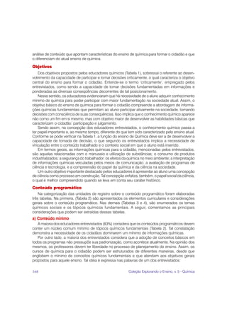 análise de conteúdo que apontam características do ensino de química para formar o cidadão e que
o diferenciam do atual ensino de química.

Objetivos
    Dos objetivos propostos pelos educadores químicos (Tabela 1), sobressai o referente ao desen-
volvimento da capacidade de participar e tomar decisões criticamente, o qual caracteriza o objetivo
central do ensino para formar o cidadão. Entende-se o termo ‘criticamente’, empregado pelos
entrevistados, como sendo a capacidade de tomar decisões fundamentadas em informações e
ponderadas as diversas conseqüências decorrentes de tal posicionamento.
    Nesse sentido, os educadores evidenciaram que há necessidade de o aluno adquirir conhecimento
mínimo de química para poder participar com maior fundamentação na sociedade atual. Assim, o
objetivo básico do ensino de química para formar o cidadão compreende a abordagem de informa-
ções químicas fundamentais que permitam ao aluno participar ativamente na sociedade, tomando
decisões com consciência de suas conseqüências. Isso implica que o conhecimento químico aparece
não como um fim em si mesmo, mas com objetivo maior de desenvolver as habilidades básicas que
caracterizam o cidadão: participação e julgamento.
    Sendo assim, na concepção dos educadores entrevistados, o conhecimento químico passa a
ter papel importante e, ao mesmo tempo, diferente do que tem sido caracterizado pelo ensino atual.
Conforme se pode verificar na Tabela 1, a função do ensino de Química deve ser a de desenvolver a
capacidade de tomada de decisão, o que segundo os entrevistados implica a necessidade de
vinculação entre o conteúdo trabalhado e o contexto social em que o aluno está inserido.
    Em termos gerais, as informações químicas para o cidadão, mencionadas pelos entrevistados,
são aquelas relacionadas com o manuseio e utilização de substâncias; o consumo de produtos
industrializados; a segurança do trabalhador; os efeitos da química no meio ambiente; a interpretação
de informações químicas veiculadas pelos meios de comunicação; a avaliação de programas de
ciência e tecnologia, e a compreensão do papel da química e da ciência na sociedade.
    Um outro objetivo importante destacado pelos educadores é apresentar ao aluno uma concepção
de ciência como processo em construção. Tal concepção enfatiza, também, o papel social da ciência,
o qual é melhor compreendido quando se leva em conta seu caráter histórico.
Conteúdo programático
    Na categorização das unidades de registro sobre o conteúdo programático foram elaboradas
três tabelas. Na primeira, (Tabela 2) são apresentados os elementos curriculares e considerações
gerais sobre o conteúdo programático. Nas demais (Tabelas 3 e 4), são enumerados os temas
químicos sociais e os tópicos químicos fundamentais. A seguir, comentamos as principais
considerações que podem ser extraídas dessas tabelas.
a) Conteúdo mínimo
   A maioria dos educadores entrevistados (83%) considera que os conteúdos programáticos devem
conter um núcleo comum mínimo de tópicos químicos fundamentais (Tabela 2). Tal constatação
demonstra a necessidade de os cidadãos dominarem um mínimo de informações químicas.
   Por outro lado, a maioria dos entrevistados considera que a adoção de conceitos básicos em
todos os programas não pressupõe sua padronização, como acontece atualmente. Na opinião dos
mesmos, os professores devem ter liberdade no processo de planejamento do ensino. Assim, os
cursos de química para o cidadão podem ser estruturados de diferentes maneiras, desde que
englobem o mínimo de conceitos químicos fundamentais e que atendam aos objetivos gerais
propostos para aquele ensino. Tal idéia é expressa nas palavras de um dos entrevistados:

168                                                        Coleção Explorando o Ensino, v. 5 - Química
 