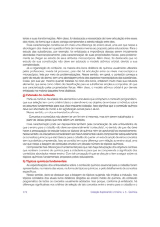 teriais e suas transformações. Além disso, foi destacada a necessidade de haver articulação entre esses
dois níveis, de forma que o aluno consiga compreender a estreita relação entre eles.
    Essa caracterização constitui-se em mais uma diferença do ensino atual, uma vez que nesse a
abordagem dos níveis em questão é feita de maneira inversa ao proposto pelos educadores. Para o
estudo das substâncias, por exemplo, foi enfatizada a importância dessas serem inicialmente
abordadas macroscopicamente, pela caracterização de suas propriedades físicas, para posterior-
mente se chegar ao estudo de seus atributos microscópicos. Além disso, foi destacado que no
estudo de sua constituição não deve ser adotado o modelo atômico orbital, devido a sua
complexidade.
    Já a organização do conteúdo, na maioria dos livros didáticos de química usualmente utilizados
pelos professores, inverte tal processo, pois não há articulação entre os níveis macroscópico e
microscópico, feita por meio de problematizações. Nesse sentido, em geral, o conteúdo começa a
partir do estudo do átomo, sem uma abordagem prévia dos aspectos macroscópicos das substâncias.
Essas, por sua vez, mesmo quando tratadas no início dos livros, enfatizam muito mais sua natureza
elementar, que serve como critério de classificação para as substâncias simples e compostas, do que
sua caracterização pelas propriedades físicas. Além disso, o modelo atômico orbital é por demais
enfatizado na maioria daqueles livros didáticos.
g) Extensão do conteúdo
   Pode-se concluir, da análise dos elementos curriculares que compõem o conteúdo programático,
que sua seleção tem como critério básico o atendimento ao objetivo de embasar o indivíduo sobre
os assuntos fundamentais para sua vida enquanto cidadão. Isso significa que o conteúdo químico
deve ser abordado de modo a ter significação social para o aluno.
   Nesse sentido, um dos entrevistados afirmou:
     Conceitos e conteúdos não devem ter um fim em si mesmos, mas sim serem trabalhados a
   partir de idéias gerais que lhes dêem um contexto.
   Essa caracterização pode ser depreendida também pela consideração de sete entrevistados de
que o ensino para o cidadão não deve ser essencialmente ‘conteudista’, no sentido de que não deve
haver a preocupação de estudar todos os tópicos de química nem de aprofundá-los excessivamente.
Nesse sentido, os educadores consideraram ser mais fundamental o aluno compreender adequadamente
os conceitos químicos que são básicos para o cidadão do que ter um estudo amplo de vários conceitos
sem sua devida compreensão. Isso se constitui em outra diferença com relação ao ensino atual, uma
vez que nesse a listagem de conteúdos envolve um elevado número de tópicos químicos.
   Compreender tais diferenças é fundamental para que não haja deturpação dos objetivos centrais
que norteiam o ensino de química para a cidadania e para que se compreenda o significado dos
conteúdos abordados nesse ensino. Com tal concepção é que se discute o item a seguir sobre os
tópicos químicos fundamentais propostos pelos educadores.
h) Tópicos químicos fundamentais
    As especificações dos entrevistados sobre o conteúdo químico essencial para o cidadão foram
apresentadas, na maioria das vezes, na forma de tópicos químicos, e pelo detalhamento de conceitos
específicos.
    Nesse sentido, deve-se destacar que a listagem de tópicos sugerida não implica a inclusão, nos
tópicos correlatos dos atuais livros didáticos dirigidos ao ensino médio de química, do conteúdo
programático de todos os conceitos usualmente adotados. Isso porque, conforme já enfatizado, há
diferenças significativas nos critérios de seleção de tais conceitos entre o ensino para o cidadão e o

172                                                          Coleção Explorando o Ensino, v. 5 - Química
 