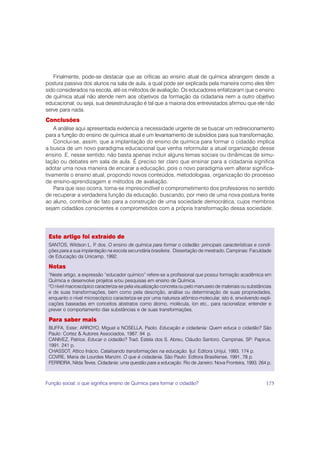 Finalmente, pode-se destacar que as críticas ao ensino atual de química abrangem desde a
postura passiva dos alunos na sala de aula, a qual pode ser explicada pela maneira como eles têm
sido considerados na escola, até os métodos de avaliação. Os educadores enfatizaram que o ensino
de química atual não atende nem aos objetivos da formação da cidadania nem a outro objetivo
educacional; ou seja, sua desestruturação é tal que a maioria dos entrevistados afirmou que ele não
serve para nada.
Conclusões
    A análise aqui apresentada evidencia a necessidade urgente de se buscar um redirecionamento
para a função do ensino de química atual e um levantamento de subsídios para sua transformação.
    Conclui-se, assim, que a implantação do ensino de química para formar o cidadão implica
a busca de um novo paradigma educacional que venha reformular a atual organização desse
ensino. E, nesse sentido, não basta apenas incluir alguns temas sociais ou dinâmicas de simu-
lação ou debates em sala de aula. É preciso ter claro que ensinar para a cidadania significa
adotar uma nova maneira de encarar a educação, pois o novo paradigma vem alterar significa-
tivamente o ensino atual, propondo novos conteúdos, metodologias, organização do processo
de ensino-aprendizagem e métodos de avaliação.
    Para que isso ocorra, torna-se imprescindível o comprometimento dos professores no sentido
de recuperar a verdadeira função da educação, buscando, por meio de uma nova postura frente
ao aluno, contribuir de fato para a construção de uma sociedade democrática, cujos membros
sejam cidadãos conscientes e comprometidos com a própria transformação dessa sociedade.




 Este artigo foi extraído de
 SANTOS, Wildson L. P dos. O ensino de química para formar o cidadão: principais características e condi-
                       .
 ções para a sua implantação na escola secundária brasileira. Dissertação de mestrado, Campinas: Faculdade
 de Educação da Unicamp, 1992.

 Notas
 1
  Neste artigo, a expressão “educador químico” refere-se a profissional que possui formação acadêmica em
 Química e desenvolve projetos e/ou pesquisas em ensino de Química.
 2
  O nível macroscópico caracteriza-se pela visualização concreta ou pelo manuseio de materiais ou substâncias
 e de suas transformações, bem como pela descrição, análise ou determinação de suas propriedades,
 enquanto o nível microscópico caracteriza-se por uma natureza atômico-molecular, isto é, envolvendo expli-
 cações baseadas em conceitos abstratos como átomo, molécula, íon etc., para racionalizar, entender e
 prever o comportamento das substâncias e de suas transformações.

 Para saber mais
 BUFFA, Ester; ARROYO, Miguel e NOSELLA, Paolo. Educação e cidadania: Quem educa o cidadão? São
 Paulo: Cortez & Autores Associados, 1987. 94 p.
 CANIVEZ, Patrice. Educar o cidadão? Trad. Estela dos S. Abreu, Cláudio Santoro. Campinas, SP: Papirus,
 1991. 241 p.
 CHASSOT, Attico Inácio. Catalisando transformações na educação. Ijuí: Editora Unijuí, 1993. 174 p.
 COVRE, Maria de Lourdes Manzini. O que é cidadania. São Paulo: Editora Brasiliense, 1991. 78 p.
 FERREIRA, Nilda Teves. Cidadania: uma questão para a educação. Rio de Janeiro: Nova Fronteira, 1993. 264 p.



Função social: o que significa ensino de Química para formar o cidadão?                                   175
 