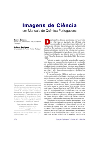 Imagens de Ciência
                  em Manuais de Química Portugueses


                                                             D
Carlos Campos                                                          esde a última década, assiste-se a um movimento
Escola Secundária de Rio Tinto, Gandomar                               de reformas nos currículos de ciências pela
- Portugal                                                             incorporação de aspectos relacionados com a
                                                             natureza da ciência e da construção do conhecimento
Antonio Cachapuz
                                                             científico. Constata-se a necessidade de articular, em
Universidade de Aveiro, Aveiro - Portugal
                                                             bases mais sólidas, o ensino das ciências com perspec-
                                                             tivas epistemológicas contemporâneas, de sentido racio-
                                                             nalista/construtivista, que alguns autores denominam
                                                             ‘nova’ filosofia da ciência (Abimbola,1983; Cleminson,
                                                             1990).
                                                                 Pretende-se, assim, possibilitar a construção, por parte
                                                             dos alunos, de concepções de ciência e da construção
                                                             do conhecimento científico mais adequadas a uma visão
                                                             atual da ciência e dos cientistas, e dotar a aprendizagem
                                                             científica de valores educativos, éticos e humanísticos que
                                                             permitam ir além da simples aprendizagem de fatos, leis
                                                             e teorias científicas.
                                                                 O manual escolar (ME) de química, sendo um
                                                             instrumento didático habitual e majoritariamente utilizado
                                                             por professores e alunos, exerce uma influência marcante
                                                             no processo de ensino-aprendizagem, sendo portanto
                                                             relevante para as concepções de ciência e de cientistas
                                                             construídas pelos alunos. Assim, num estudo quase
Este artigo conta com a significativa contribuição de dois
educadores químicos portugueses que identificam imagens      normativo sobre as características do ensino da física e
ou concepções sobre a natureza da ciência e da               química em Portugal (Cachapuz et al.,1989), 92,5 por cento
construção do conhecimento científico veiculadas por         dos 521 professores inquiridos indicaram os manuais
manuais escolares (livros didáticos) portugueses dirigidos   como uma das fontes de informação mais importantes, e
ao ensino secundário de Química. Além disso, os autores      77 por cento desses professores utilizam com freqüência,
analisam a adequação de tais concepções com relação a        ou quase sempre, o livro didático de física e química
perspectivas epistemológicas de natureza racionalista/       selecionado pela escola na preparação das suas aulas.
construtivista e discutem suas implicações na elaboração         É freqüente os manuais de ciências apresentarem uma
de materiais didáticos e na formação de professores.
                                                             ciência descontextualizada, separada da sociedade e da
      Livros didáticos de química, livros didáticos          vida cotidiana; conceberem o método científico como um
          portugueses, concepções de ciência,                conjunto de regras fixas para encontrar a ‘verdade’,
           perspectiva empirista, perspectiva                começando a abordagem dos temas invariavelmente pela
                       racionalista                          observação dos fenômenos, e apresentarem uma imagem
Este artigo foi publicado originalmente na revista Química   estereotipada do cientista como gênio isolado que
Nova na Escola n. 6, 1997.                                   descobre teorias, omitindo-se o papel da comunidade

176                                                                           Coleção Explorando o Ensino, v. 5 - Química
 