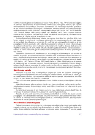 científica na construção e validação dessas teorias (Porrúa & Perez-Froiz, 1994). Essas concepções
de ciência e da construção do conhecimento científico veiculadas pelos manuais, que seguem
dominantemente uma orientação empirista e acumulativa e não marcada por aspectos qualitativos
de tipo histórico, tecnológico, sociológico e humanístico, têm sido referidas e/ou corroboradas por
estudos de diversos autores (Garrison & Bentley,1990; Gallager,1991; Stinner, 1992; Solbes & Vilches,
1992; Eltinge & Roberts, 1993; Soong & Yager, 1993; Meichtry, 1993). Com o processo de imple-
mentação da nova reforma curricular em Portugal, a análise de concepções de ciência veiculadas
por manuais de ciências assume uma relevância maior.
   A utilização dos livros didáticos de ciências como corpo de análise tem sido feita já há muito
tempo, estando os objetivos de investigação relacionados com as preocupações, em cada época,
da comunidade dos educadores em ciência. Em essência, tais preocupações têm sido no âmbito
pedagógico. Contudo, os estudos sobre MEs relacionados com a natureza da ciência e da construção
do conhecimento científico foram realizados fundamentalmente na última década, dada a recente
importância atribuída pela comunidade educativa às concepções de alunos e professores sobre a
natureza da ciência e da construção do conhecimento científico no processo de ensino-aprendizagem
das ciências.
   Não se trata de analisar, no presente estudo, as concepções epistemológicas dos autores de
manuais de química. No entanto, sendo muitos desses autores professores do ensino secundário, e
dada a existência de estudos que apontam para concepções de professores sobre a natureza da
ciência e da construção do conhecimento científico de cunho empirista/indutivista (Cawthorn & Rowell,
1978; Hodson, 1985; Cachapuz & Praia, 1992; Praia & Cachapuz, 1994a, 1994b), partiu-se da hipótese
de trabalho de que os manuais escolares de química veiculam, em essência, imagens sobre a
natureza da ciência e da construção do conhecimento científico não consonantes com concepções
racionalistas/construtivistas, sendo fortemente marcados por perspectivas empiristas/indutivistas.
Objetivos do estudo
   Pressupõe-se que os MEs, na interpretação própria que fazem dos objetivos e orientações
metodológicas dos programas, veiculam concepções sobre a natureza da ciência e da construção
do conhecimento científico e que é possível identificar tais concepções, pelo menos de um modo
substancial, pela análise do conteúdo dos mesmos.
   De acordo com esse quadro de argumentos, foram definitivos os seguintes objetivos para este
estudo:
   i) identificar imagens sobre a natureza da ciência e da construção do conhecimento científico,
veiculadas por manuais de química do ensino secundário, em particular no tratamento do tema
ácido-base;
   ii) analisar a consonância de tais imagens com uma visão moderna da natureza da ciência e da
construção do conhecimento científico, de sentido racionalista/construtivista.
   A escolha do tema ácido-base levou em conta a sua centralidade no currículo dos alunos (vertente
pedagógica) e a viabilidade da exploração, por parte dos manuais, de questões relativas à história
da ciência, às relações ciência/tecnologia/sociedade e à metodologia científica, três importantes
dimensões de estudo (vertente epistemológica).
Procedimentos metodológicos
   Dada a preocupação em compreender a natureza epistemológica das imagens veiculadas pelos
manuais, optou-se por um método de análise qualitativo: a análise de conteúdo. Duas técnicas de
análise de conteúdo têm tido larga aplicação em ciências sociais e educação. A primeira, usada


Imagens de ciência em manuais de Química portugueses                                             177
 