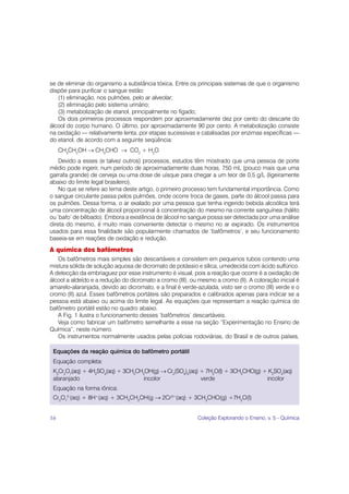 se de eliminar do organismo a substância tóxica. Entre os principais sistemas de que o organismo
dispõe para purificar o sangue estão:
   (1) eliminação, nos pulmões, pelo ar alveolar;
   (2) eliminação pelo sistema urinário;
   (3) metabolização de etanol, principalmente no fígado;
   Os dois primeiros processos respondem por aproximadamente dez por cento do descarte do
álcool do corpo humano. O último, por aproximadamente 90 por cento. A metabolização consiste
na oxidação — relativamente lenta, por etapas sucessivas e catalisadas por enzimas específicas —
do etanol, de acordo com a seguinte seqüência:
     CH3CH2OH → CH3CHO → CO2 + H2O
    Devido a esses (e talvez outros) processos, estudos têm mostrado que uma pessoa de porte
médio pode ingerir, num período de aproximadamente duas horas, 750 mL (pouco mais que uma
garrafa grande) de cerveja ou uma dose de uísque para chegar a um teor de 0,5 g/L (ligeiramente
abaixo do limite legal brasileiro).
    No que se refere ao tema deste artigo, o primeiro processo tem fundamental importância. Como
o sangue circulante passa pelos pulmões, onde ocorre troca de gases, parte do álcool passa para
os pulmões. Dessa forma, o ar exalado por uma pessoa que tenha ingerido bebida alcoólica terá
uma concentração de álcool proporcional à concentração do mesmo na corrente sanguínea (hálito
ou ‘bafo’ de bêbado). Embora a existência de álcool no sangue possa ser detectada por uma análise
direta do mesmo, é muito mais conveniente detectar o mesmo no ar expirado. Os instrumentos
usados para essa finalidade são popularmente chamados de ‘bafômetros’, e seu funcionamento
baseia-se em reações de oxidação e redução.
A química dos bafômetros
   Os bafômetros mais simples são descartáveis e consistem em pequenos tubos contendo uma
mistura sólida de solução aquosa de dicromato de potássio e sílica, umedecida com ácido sulfúrico.
A detecção da embriaguez por esse instrumento é visual, pois a reação que ocorre é a oxidação de
álcool a aldeído e a redução do dicromato a cromo (III), ou mesmo a cromo (II). A coloração inicial é
amarelo-alaranjada, devido ao dicromato, e a final é verde-azulada, visto ser o cromo (III) verde e o
cromo (II) azul. Esses bafômetros portáteis são preparados e calibrados apenas para indicar se a
pessoa está abaixo ou acima do limite legal. As equações que representam a reação química do
bafômetro portátil estão no quadro abaixo.
   A Fig. 1 ilustra o funcionamento desses ‘bafômetros’ descartáveis.
   Veja como fabricar um bafômetro semelhante a esse na seção “Experimentação no Ensino de
Química”, neste número.
   Os instrumentos normalmente usados pelas polícias rodoviárias, do Brasil e de outros países,

 Equações da reação química do bafômetro portátil
 Equação completa:
 K2Cr2O7(aq) + 4H2SO4(aq) + 3CH3CH2OH(g) → Cr2(SO4)3(aq) + 7H2O(l) + 3CH3CHO(g) + K2SO4(aq)
 alaranjado                        incolor               verde                   incolor
 Equação na forma iônica:
 Cr2O72-(aq) + 8H+(aq) + 3CH3CH2OH(g → 2Cr3+(aq) + 3CH3CHO(g) +7H2O(l)


16                                                         Coleção Explorando o Ensino, v. 5 - Química
 