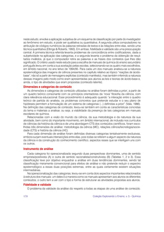 neste estudo, envolve a aplicação subjetiva de um esquema de classificação por parte do investigador
ao fenômeno em estudo, e pode ser qualitativa ou quantitativa. A segunda utiliza computadores na
atribuição de códigos numéricos às palavras retiradas de textos e às relações entre elas, sendo uma
técnica quantitativa (Eltinge & Roberts, 1993). Em ambas, fidelidade e validade são uma preocupação
central. A primeira técnica referida levanta problemas de concordância entre codificadores, dada a
subjetividade na aplicação das categorias, e a segunda levanta o problema da obtenção de resul-
tados inválidos, já que o computador retira as palavras e as frases dos contextos que lhes dão
significado. O critério usado neste estudo para a escolha de manuais de química do ensino secundário
português levou em conta a sua aceitação pelas escolas, selecionando-se os quatro mais escolhidos,
em âmbito nacional, no ano letivo de 1994/95. Para cada um dos manuais analisou-se a natureza
epistemológica das imagens de ciência presentes no capítulo relativo ao tópico “reações de ácido-
base”, não só a partir de mensagens explícitas (conteúdo manifesto), mas também inferindo a natureza
dessas imagens pelo modo como eram apresentadas aos alunos as leis e teorias de ácido-base e,
ainda, o tipo de atividades que eram propostas (conteúdo latente).
Dimensões e categorias de conteúdo
    As dimensões e categorias de conteúdo utilizadas na análise foram definidas a priori, a partir de
um quadro teórico consonante com os princípios orientadores da ‘nova’ filosofia da ciência, com
clara relevância educacional. Esse procedimento é adequado quando “a interação entre o quadro
teórico de partida do analista, os problemas concretos que pretende estudar e o seu plano de
hipóteses permitem a formulação de um sistema de categorias (...) definidas a priori” (Vala, 1986).
Na definição das categorias de conteúdo, levou-se também em conta as características concretas
do tema e materiais a analisar, ou seja, a viabilidade da presença de tais categorias em manuais
escolares de química.
    Relacionadas com a visão do mundo da ciência, da sua metodologia e da natureza da sua
atividade, bem como do importante movimento, em âmbito internacional, de inclusão nos currículos
de ciências da história da ciência e de uma abordagem CTS dos conteúdos científicos, foram esco-
lhidas três dimensões de análise: metodologia da ciência (MC), relações ciência/tecnologia/socie-
dade (CTS) e história da ciência (HC).
    Para cada dimensão de análise foram definidas diversas categorias tentativamente exclusivas,
embora surjam eventuais intersecções entre elas, pois todas se referem a algum aspecto da natureza
da ciência e da construção do conhecimento científico, aspectos esses que se interligam uns com
os outros.
Instrumento de análise
    Cada categoria foi operacionalizada segundo duas perspectivas dominantes, uma de sentido
empirista/positivista (A) e outra de sentido racionalista/construtivista (B) (Tabelas 1, 2 e 3). Essa
classificação teve por objetivo enquadrar a análise em duas tendências dominantes, sendo tal
classificação meramente convencional para efeitos de análise e não pretende reduzir o espectro
epistemológico a essas duas posições extremas, entre as quais certamente existem situações
intermediárias.
    Na operacionalização das categorias, levou-se em conta dois aspectos importantes relacionados
à estrutura dos manuais: um deles é a maneira como os manuais apresentam aos alunos os diferentes
conteúdos; o outro tem a ver com o tipo e forma de estruturar as atividades propostas aos alunos.
Fidelidade e validade
   O problema da validade da análise diz respeito a todas as etapas de uma análise de conteúdo.

178                                                        Coleção Explorando o Ensino, v. 5 - Química
 