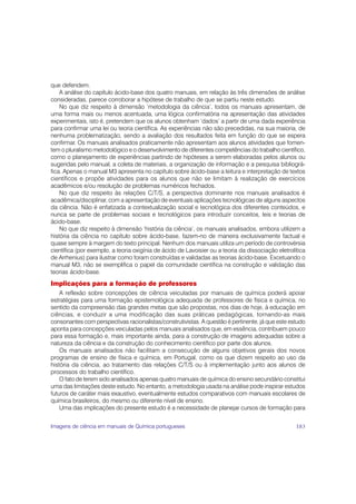 que defendem.
    A análise do capítulo ácido-base dos quatro manuais, em relação às três dimensões de análise
consideradas, parece corroborar a hipótese de trabalho de que se partiu neste estudo.
    No que diz respeito à dimensão ‘metodologia da ciência’, todos os manuais apresentam, de
uma forma mais ou menos acentuada, uma lógica confirmatória na apresentação das atividades
experimentais, isto é, pretendem que os alunos obtenham ‘dados’ a partir de uma dada experiência
para confirmar uma lei ou teoria científica. As experiências não são precedidas, na sua maioria, de
nenhuma problematização, sendo a avaliação dos resultados feita em função do que se espera
confirmar. Os manuais analisados praticamente não apresentam aos alunos atividades que fomen-
tem o pluralismo metodológico e o desenvolvimento de diferentes competências do trabalho científico,
como o planejamento de experiências partindo de hipóteses a serem elaboradas pelos alunos ou
sugeridas pelo manual, a coleta de materiais, a organização de informação e a pesquisa bibliográ-
fica. Apenas o manual M3 apresenta no capítulo sobre ácido-base a leitura e interpretação de textos
científicos e propõe atividades para os alunos que não se limitam à realização de exercícios
acadêmicos e/ou resolução de problemas numéricos fechados.
    No que diz respeito às relações C/T/S, a perspectiva dominante nos manuais analisados é
acadêmica/disciplinar, com a apresentação de eventuais aplicações tecnológicas de alguns aspectos
da ciência. Não é enfatizada a contextualização social e tecnológica dos diferentes conteúdos, e
nunca se parte de problemas sociais e tecnológicos para introduzir conceitos, leis e teorias de
ácido-base.
    No que diz respeito à dimensão ‘história da ciência’, os manuais analisados, embora utilizem a
história da ciência no capítulo sobre ácido-base, fazem-no de maneira exclusivamente factual e
quase sempre à margem do texto principal. Nenhum dos manuais utiliza um período de controvérsia
científica (por exemplo, a teoria oxigínia de ácido de Lavoisier ou a teoria da dissociação eletrolítica
de Arrhenius) para ilustrar como foram construídas e validadas as teorias ácido-base. Excetuando o
manual M3, não se exemplifica o papel da comunidade científica na construção e validação das
teorias ácido-base.
Implicações para a formação de professores
    A reflexão sobre concepções de ciência veiculadas por manuais de química poderá apoiar
estratégias para uma formação epistemológica adequada de professores de física e química, no
sentido da compreensão das grandes metas que são propostas, nos dias de hoje, à educação em
ciências, e conduzir a uma modificação das suas práticas pedagógicas, tornando-as mais
consonantes com perspectivas racionalistas/construtivistas. A questão é pertinente, já que este estudo
aponta para concepções veiculadas pelos manuais analisados que, em essência, contribuem pouco
para essa formação e, mais importante ainda, para a construção de imagens adequadas sobre a
natureza da ciência e da construção do conhecimento científico por parte dos alunos.
    Os manuais analisados não facilitam a consecução de alguns objetivos gerais dos novos
programas de ensino de física e química, em Portugal, como os que dizem respeito ao uso da
história da ciência, ao tratamento das relações C/T/S ou à implementação junto aos alunos de
processos do trabalho científico.
    O fato de terem sido analisados apenas quatro manuais de química do ensino secundário constitui
uma das limitações deste estudo. No entanto, a metodologia usada na análise pode inspirar estudos
futuros de caráter mais exaustivo, eventualmente estudos comparativos com manuais escolares de
química brasileiros, do mesmo ou diferente nível de ensino.
    Uma das implicações do presente estudo é a necessidade de planejar cursos de formação para


Imagens de ciência em manuais de Química portugueses                                                183
 
