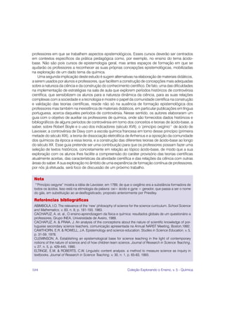 professores em que se trabalhem aspectos epistemológicos. Esses cursos deverão ser centrados
em contextos específicos da prática pedagógica como, por exemplo, no ensino do tema ácido-
base. Não são pois cursos de epistemologia geral, mas antes espaços de formação em que se
ajudarão os professores a reconhecer as suas próprias concepções epistemológicas, mobilizadas
na exploração de um dado tema da química.
   Uma segunda implicação deste estudo é sugerir alternativas na elaboração de materiais didáticos,
a serem usados por alunos e professores, que facilitem a construção de concepções mais adequadas
sobre a natureza da ciência e da construção do conhecimento científico. De fato, uma das dificuldades
na implementação de estratégias na sala de aula que explorem períodos históricos de controvérsia
científica, que sensibilizem os alunos para a natureza dinâmica da ciência, para as suas relações
complexas com a sociedade e a tecnologia e mostre o papel da comunidade científica na construção
e validação das teorias científicas, reside não só na ausência de formação epistemológica dos
professores mas também na inexistência de materiais didáticos, em particular publicações em língua
portuguesa, acerca daqueles períodos de controvérsia. Nesse sentido, os autores elaboraram um
guia com o objetivo de auxiliar os professores de química, onde são fornecidos dados históricos e
bibliográficos de alguns períodos de controvérsia em torno dos conceitos e teorias de ácido-base, a
saber, sobre Robert Boyle e o uso dos indicadores (século XVII), o ‘princípio oxigínio’1 de ácido de
Lavoisier, a controvérsia de Davy com a escola química francesa em torno desse princípio (primeira
metade do século XIX), a teoria de dissociação eletrolítica de Arrhenius e a oposição da comunidade
dos químicos da época a essa teoria, e a construção das diferentes teorias de ácido-base ao longo
do século XX. Esse guia pretende ser uma contribuição para que os professores possam fazer uma
seleção de textos históricos, concretamente em relação ao tópico ácido-base, de modo que a sua
exploração com os alunos lhes facilite a compreensão do caráter provisório das teorias científicas
atualmente aceitas, das características da atividade científica e das relações da ciência com outras
áreas do saber. A sua exploração no âmbito de uma experiência de formação contínua de professores,
por nós já efetuada, será foco de discussão de um próximo trabalho.


 Nota
 1
   “Princípio oxigyne” mostra a idéia de Lavoisier, em 1789, de que o oxigênio era a substância formadora de
 todos os ácidos. Isso está na etimologia da palavra: oxi= ácido e gyne = gerador, que passa a ser o nome
 do gás, em substituição ao ar-desflogisticado, proposto anteriormente por Priestley.

 Referências bibliográficas
 ABIMBOLA, I.O. The relevance of the ‘new’ philosophy of science for the science curriculum. School Science
 and Mathematics, v. 83, n. 8, p. 181-193, 1983.
 CACHAPUZ, A. et. al., O ensino-aprendizagem da física e química: resultados globais de um questionário a
 professores, Grupo INEA, Universidade de Aveiro, 1989.
 CACHAPUZ, A. & PRAIA, J. An analysis of the conceptions about the nature of scientific knowledge of por-
 tuguese secondary science teachers, comunicação apresentada na Annual NARST Meeting, Boston,1992.
 CAWTHORN. E.R. & ROWELL, J.A. Epistemology and science education. Studies in Science Education, v. 5,
 p. 31-59, 1978.
 CLEMINSON, A. Establishing an epistemological base for science teaching in the light of contemporary
 notions of the nature of science and of how children learn science. Journal of Research in Science Teaching,
 v. 27, n. 5, p. 429-445, 1990.
 ELTINGE, E.M. & ROBERTS, C.W. Linguistic content analysis: a method to measure science as inquiry in
 textbooks. Journal of Research in Science Teaching, v. 30, n. 1, p. 65-83, 1993.



184                                                              Coleção Explorando o Ensino, v. 5 - Química
 