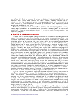 específicas. Além disso, as tentativas de articular as abordagens ‘construtivistas’ à didática das
ciências (Driver e Oldham, 1986; Fensham et al., 1994; Osborne e Freyberg, 1985) têm sido cri-
ticadas com base no pressuposto de que tais práticas pedagógicas estão fundamentadas em uma
visão empirista da natureza da ciência (Matthews, 1992; Osborne, 1993), argumento que será
posteriormente analisado neste texto.
    Neste artigo, vamos apresentar nossa visão de como os vários fatores da experiência pessoal,
da linguagem e da socialização inter-relacionam-se no processo de aprendizagem das ciências em
sala de aula e discutir as relações problemáticas entre conhecimento científico, aprendizagem das
ciências e pedagogia.
A natureza do conhecimento científico
     Qualquer relato sobre ensino e aprendizagem das ciências precisa levar em consideração a natureza
do conhecimento a ser ensinado. Embora trabalhos recentes sobre a natureza da ciência enfatizem que
as práticas científicas não podem ser caracterizadas de modo unitário simplista, ou seja, que não existe
uma única ‘natureza da ciência’ (Millar et al., 1993), existem alguns compromissos centrais ligados às
práticas científicas e ao conhecimento que têm implicações para o ensino da ciência. Defendemos que,
na educação em ciências, é importante considerar que o conhecimento científico é, ao mesmo tempo,
simbólico por natureza e socialmente negociado. Os objetos da ciência não são os fenômenos da
natureza, mas construções desenvolvidas pela comunidade científica para interpretar a natureza. Hanson
(1958) fornece uma ilustração eloqüente sobre a diferença entre os conceitos da ciência e os fenômenos
do mundo, em seu relato sobre os esforços intelectuais de Galileu para explicar o movimento de queda
livre. Durante vários anos Galileu realizou medidas de objetos em queda, representando a aceleração
em termos das mudanças na velocidade do objeto em uma dada distância, uma formulação que levou
a relações complexas e deselegantes. Uma vez que ele começou a pensar em termos de mudança de
velocidade em um dado intervalo de tempo, a aceleração constante de objetos em queda se tornou
evidente. A noção de aceleração não emergiu de forma não problemática das observações, mas lhes
foi imposta. O conhecimento científico em muitos domínios, seja nas explicações do comportamento
de circuitos elétricos, no fluxo de energia através de ecossistemas ou na rapidez das reações químicas,
consiste de entidades definidas formalmente e de relações que se supõe existirem entre elas. O fato é
que, mesmo em domínios relativamente simples da ciência, os conceitos usados para descrever e
modelar o domínio não são revelados de maneira óbvia pela leitura do ‘livro da natureza’. Ao contrário,
esses conceitos são construções que foram inventadas e impostas sobre os fenômenos para interpretá-
los e explicá-los, muitas vezes como resultado de grandes esforços intelectuais.
     Uma vez que esse conhecimento tenha sido construído e acordado dentro da comunidade
científica, torna-se parte da forma não problemática de ver as coisas, aceita dentro dessa comuni-
dade. Como resultado, o mundo simbólico da ciência é hoje povoado por entidades como átomos,
elétrons, íons, campos e fluxos, genes e cromossomos; ele é organizado por idéias como a da
evolução e inclui procedimentos de medida e experimentos. Essas entidades ontológicas e conceitos
organizadores, assim como a epistemologia e as práticas das ciências a eles relacionadas, dificilmente
serão descobertas por indivíduos através de suas próprias observações do mundo natural. O
conhecimento científico, como conhecimento público, é construído e comunicado através da cultura
e das instituições sociais da ciência.
     Existem estudos, na área de história e sociologia das ciências, que vêem o conhecimento que
emerge da atividade dentro da comunidade científica como relativista e resultante exclusivamente
de processos sociais (Collins, 1985; Latour e Woolgar, 1979). Além disso, essa posição relativista
argumenta que não há como saber se esse conhecimento é um reflexo ‘verdadeiro’ do mundo, e


Construindo conhecimento científico na sala de aula                                                 187
 