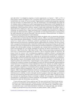sant elle-même” (“a inteligência organiza o mundo organizando a si mesma” – 1937, p. 311), a
preocupação central de Piaget foi com o processo pelo qual os seres humanos constroem seu
conhecimento do mundo. Em termos amplos, Piaget postulou a existência de esquemas cognitivos
que são formados e se desenvolvem por meio da coordenação e da internalização das ações de
um indivíduo sobre os objetos do mundo. Esses esquemas se desenvolvem como resultado de um
processo de adaptação a experiências mais complexas (através do processo que Piaget denominou
equilibração). Novos esquemas, portanto, passam a existir pela modificação dos antigos. Assim, o
desenvolvimento intelectual é visto como uma adaptação progressiva dos esquemas cognitivos
individuais ao ambiente físico. Piaget reconheceu que a interação social poderia ter um papel na
promoção do desenvolvimento cognitivo, por exemplo ao tornar disponíveis para a criança pontos
de vistas diferentes por meio da discussão. Para que aconteça o desenvolvimento, no entanto, é
essencial que haja equilibração em nível individual.
    Embora mais tarde em sua vida Piaget tenha tratado da relação entre os esquemas individuais
de conhecimento e a história das ciências (Piaget e Garcia, 1989), e na verdade sua questão básica
fosse essencialmente epistemológica, o enfoque central de grande parte de seu programa de pes-
quisa foi o modo como os indivíduos conferem significado ao mundo físico por meio do
desenvolvimento de estruturas e operações lógicas independentes de conteúdo. De forma contras-
tante, o programa de pesquisa sobre o raciocínio científico das crianças que emergiu nos últimos 20
anos tem como foco os esquemas de conhecimento em domínios específicos no contexto da apren-
dizagem das ciências pelas crianças. As concepções das crianças sobre os fenômenos físicos já
foram documentadas em uma ampla variedade de domínios da ciência (Carmichael et al., 1990;
Driver et al. 1985; Pfundt e Duit, 1985; West e Pines, 1985). Embora esse campo de pesquisa tenha
como foco o conhecimento específico por domínio e não os esquemas gerais de raciocínio, ele
possui muito em comum com a perspectiva piagetiana, podendo conduzir a perspectivas
pedagógicas semelhantes. Ambas vêem o significado como sendo construído pelos indivíduos e
afirmam que o significado depende dos esquemas de conhecimento existentes no indivíduo. A
aprendizagem acontece quando esses esquemas são modificados pelo processo de reequilibração.
Esse processo requer uma atividade mental interna e tem como resultado a modificação de um
esquema anterior de conhecimento. A aprendizagem é vista, portanto, como algo que envolve um
processo de mudança conceitual. As abordagens do ensino de ciências baseadas nessa perspectiva
concentram-se em fornecer às crianças experiências físicas que induzam ao conflito cognitivo e,
assim, encorajam os aprendizes a desenvolver novos esquemas de conhecimento que são mais
bem adaptados à experiência. As atividades práticas apoiadas por discussões em grupo formam a
essência dessas práticas pedagógicas (vide, por exemplo, Nussbaum e Novick, 1982; Rowell e
Dawson, 1984). A partir dessa perspectiva individual, as salas de aula são lugares onde as pessoas
estão ativamente engajadas umas com as outras, na tentativa de compreender e interpretar
fenômenos por si mesmas, e onde a interação social em grupos é vista como algo que fornece o
estímulo de perspectivas diferentes sobre as quais os indivíduos possam refletir. O papel do profes-
sor é fornecer as experiências físicas e encorajar a reflexão. As concepções das crianças são
consideradas e questionadas de maneira respeitosa. Na passagem a seguir, Duckworth descreve
claramente os tipos de intervenções que são úteis:
     O que você quer dizer? Como você fez isso? Por que você diz isso? Como é que isso se
   encaixa no que acabamos de dizer? Poderia me dar um exemplo? Como você chegou a isso?
   Em cada caso, essas perguntas são primeiramente uma maneira de o interlocutor tentar
   compreender o que o outro está entendendo. Entretanto, em cada caso elas vão, também,
   engajar os pensamentos do outro e levá-los um passo adiante. (1987, p. 96-97.)

Construindo conhecimento científico na sala de aula                                             189
 