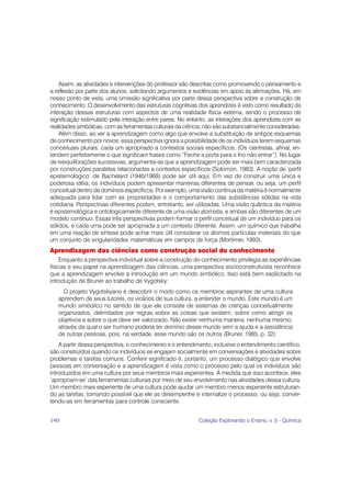 Assim, as atividades e intervenções do professor são descritas como promovendo o pensamento e
a reflexão por parte dos alunos, solicitando argumentos e evidências em apoio às afirmações. Há, em
nosso ponto de vista, uma omissão significativa por parte dessa perspectiva sobre a construção de
conhecimento. O desenvolvimento das estruturas cognitivas dos aprendizes é visto como resultado da
interação dessas estruturas com aspectos de uma realidade física externa, sendo o processo de
significação estimulado pela interação entre pares. No entanto, as interações dos aprendizes com as
realidades simbólicas, com as ferramentas culturais da ciência, não são substancialmente consideradas.
    Além disso, ao ver a aprendizagem como algo que envolve a substituição de antigos esquemas
de conhecimento por novos, essa perspectiva ignora a possibilidade de os indivíduos terem esquemas
conceituais plurais, cada um apropriado a contextos sociais específicos. (Os cientistas, afinal, en-
tendem perfeitamente o que significam frases como “Feche a porta para o frio não entrar”). No lugar
de reequilibrações sucessivas, argumenta-se que a aprendizagem pode ser mais bem caracterizada
por construções paralelas relacionadas a contextos específicos (Solomon, 1983). A noção de ‘perfil
epistemológico’ de Bachelard (1940/1968) pode ser útil aqui. Em vez de construir uma única e
poderosa idéia, os indivíduos podem apresentar maneiras diferentes de pensar, ou seja, um perfil
conceitual dentro de domínios específicos. Por exemplo, uma visão contínua da matéria é normalmente
adequada para lidar com as propriedades e o comportamento das substâncias sólidas na vida
cotidiana. Perspectivas diferentes podem, entretanto, ser utilizadas. Uma visão quântica da matéria
é epistemológica e ontologicamente diferente de uma visão atomista, e ambas são diferentes de um
modelo contínuo. Essas três perspectivas podem formar o perfil conceitual de um indivíduo para os
sólidos, e cada uma pode ser apropriada a um contexto diferente. Assim, um químico que trabalha
em uma reação de síntese pode achar mais útil considerar os átomos partículas materiais do que
um conjunto de singularidades matemáticas em campos de força (Mortimer, 1993).
Aprendizagem das ciências como construção social do conhecimento
     Enquanto a perspectiva individual sobre a construção do conhecimento privilegia as experiências
físicas e seu papel na aprendizagem das ciências, uma perspectiva socioconstrutivista reconhece
que a aprendizagem envolve a introdução em um mundo simbólico. Isso está bem explicitado na
introdução de Bruner ao trabalho de Vygotsky:
     O projeto Vygotskyano é descobrir o modo como os membros aspirantes de uma cultura
   aprendem de seus tutores, os vicários de sua cultura, a entender o mundo. Este mundo é um
   mundo simbólico no sentido de que ele consiste de sistemas de crenças conceitualmente
   organizados, delimitados por regras sobre as coisas que existem, sobre como atingir os
   objetivos e sobre o que deve ser valorizado. Não existe nenhuma maneira, nenhuma mesmo,
   através da qual o ser humano poderia ter domínio desse mundo sem a ajuda e a assistência
   de outras pessoas, pois, na verdade, esse mundo são os outros (Bruner, 1985, p. 32).
    A partir dessa perspectiva, o conhecimento e o entendimento, inclusive o entendimento científico,
são construídos quando os indivíduos se engajam socialmente em conversações e atividades sobre
problemas e tarefas comuns. Conferir significado é, portanto, um processo dialógico que envolve
pessoas em conversação e a aprendizagem é vista como o processo pelo qual os indivíduos são
introduzidos em uma cultura por seus membros mais experientes. À medida que isso acontece, eles
‘apropriam-se’ das ferramentas culturais por meio de seu envolvimento nas atividades dessa cultura.
Um membro mais experiente de uma cultura pode ajudar um membro menos experiente estruturan-
do as tarefas, tornando possível que ele as desempenhe e internalize o processo, ou seja, conver-
tendo-as em ferramentas para controle consciente.


190                                                         Coleção Explorando o Ensino, v. 5 - Química
 