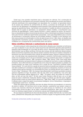 Existe aqui uma questão importante para a educação em ciências. Se a construção do
conhecimento for vista apenas como processo individual, isso é semelhante ao que tem sido tradicio-
nalmente identificado como aprendizagem por descoberta. Se, no entanto, os aprendizes tiverem
de ter acesso aos sistemas de conhecimento da ciência, o processo de construção do conhe-
cimento tem de ultrapassar a investigação empírica pessoal. Quem aprende precisa ter acesso não
apenas às experiências físicas, mas também aos conceitos e modelos da ciência convencional. O
desafio está em ajudar os aprendizes a se apropriarem desses modelos, a reconhecerem seus
domínios de aplicabilidade e, dentro desses domínios, a serem capazes de usá-los. Se ensinar é
levar os estudantes às idéias convencionais da ciência, então a intervenção do professor é essencial,
tanto para fornecer evidências experimentais apropriadas como para disponibilizar para os alunos
as ferramentas e convenções culturais da comunidade científica. O desafio é como alcançar com
êxito esse processo de enculturação na rotina da sala de aula comum. Além disso, os desafios são
especialmente importantes quando a perspectiva científica que o professor está apresentando é
conflitante com os esquemas de conhecimento prévio dos alunos.
Idéias científicas informais e conhecimento de senso comum
    Os jovens possuem vários esquemas de conhecimento utilizados para interpretar os fenômenos
com que se deparam no seu dia-a-dia. Esses esquemas são fortemente apoiados pela experiência
pessoal e pela socialização em uma visão de senso comum. Pesquisas feitas em todo o mundo já
demonstraram que as idéias científicas informais das crianças não são totalmente idiossincráticas.
Dentro de domínios específicos das ciências existem maneiras informais de modelar e interpretar os
fenômenos que são encontrados entre crianças de diferentes países, línguas e sistemas educacio-
nais. Uma das áreas mais exaustivamente estudadas é o raciocínio informal sobre mecânica. Aqui
existe uma concepção comum de que é necessário uma força constante para manter um objeto em
movimento constante (Clement, 1982; Gunstone e Watts, 1985; Viennot, 1979). Essa noção difere
da física newtoniana, que associa força à mudança na condição de movimento, ou seja, à aceleração.
Entretanto, não é difícil entender que experiências como empurrar objetos pesados ou pedalar uma
bicicleta possam ser vistas como coerentes com a noção de que “movimento constante implica
força constante”. Em outro domínio, aquele do raciocínio sobre as substâncias materiais, as crianças
não vêem problema em considerar a matéria algo que aparece e desaparece. Quando um tronco de
madeira queima até ser reduzido a um amontoado de cinzas, as crianças afirmam que a matéria “se
foi com o fogo1” (Andersson, 1991). As crianças mais velhas podem reconhecer que existem produtos
gasosos originários do fogo. No entanto, eles não são vistos como substâncias, mas como algo
que tem propriedades etéreas (Meheut et al., 1985). “Os gases, afinal, não podem ter massa ou
peso; se não, por que não caem?” De fato, para muitas crianças a idéia de que o ar ou um gás
possa ter peso é totalmente implausível. Muitos chegam a postular que eles têm peso negativo,
porque tendem a fazer as coisas subirem (Brook et al., 1989; Stavy, 1988). Um raciocínio semelhante
é utilizado sobre o papel dos gases nos processos biológicos, como a fotossíntese, a respiração e
a degradação (Leach et al., no prelo).
    Esses são apenas alguns exemplos dos tipos de idéias informais que prevalecem no raciocínio
de jovens e adultos. Em domínios como os aqui referidos, sustentamos que existem coisas em
comum nas maneiras informais de raciocinar, em parte porque os membros de uma cultura
compartilham formas de falar e de se referir a fenômenos específicos. Além disso, as maneiras
como os indivíduos experimentam os fenômenos naturais são limitadas pela própria realidade.
    No que tange às experiências do dia-a-dia das pessoas, as idéias informais são, na maioria das
vezes, perfeitamente adequadas para interpretar e orientar as ações. As fogueiras de fato queimam


Construindo conhecimento científico na sala de aula                                              191
 