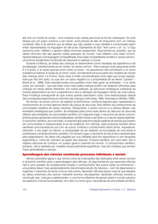 até virar um monte de cinzas – uma maneira muito usada para livrar-se do lixo indesejado. Se você
deseja que um piano continue a ser mover, você precisa de fato de empurrá-lo com um esforço
constante. Não é de admirar que as idéias que são usadas e cuja utilidade é comprovada sejam
então representadas na linguagem do dia-a-dia. Expressões do tipo “leve como o ar” ou “o fogo
consumiu tudo” refletem e apóiam idéias informais subjacentes. Argumentamos, portanto, que as
idéias informais não são apenas visões pessoais do mundo, mas refletem uma visão comum,
representada por uma linguagem compartilhada. Essa visão compartilhada constitui o ‘senso comum’,
uma forma socialmente construída de descrever e explicar o mundo.
    Durante a infância, as idéias das crianças se desenvolvem como resultado da experiência e da
socialização, transformando-se em visões ‘do senso comum’. Para crianças muito pequenas (entre
4 e 6 anos), o ar existe apenas como vento ou brisa – os pequeninos não conceituam o ar como
substância material. A noção do ar como ‘coisa’ normalmente torna-se parte dos modelos de mundo
das crianças entre 7 e 8 anos. Essa coisa é então conceitualizada como algo que ocupa espaço,
mas que não tem peso, ou que tem um peso negativo ou a propriedade de se elevar (‘upness’ –
Brook et al., 1989). Esse exemplo ilustra uma questão muito mais geral: as entidades – o ar como
coisa, por exemplo – que são tidas como reais pelas crianças podem ser bastante diferentes para
crianças em faixas etárias diferentes. Em outras palavras, as estruturas ontológicas cotidianas da
criança desenvolvem-se com a experiência e com a utilização da linguagem dentro de uma cultura.
Essa mudança corresponde ao que outros autores descrevem como uma reestruturação radical
das concepções específicas por domínio das crianças (vide Carey, 1985; Vosniadou e Brewer, 1992).
    As formas ‘de senso comum’ de explicar os fenômenos, conforme exposto aqui, representam o
conhecimento do mundo descrito dentro da cultura do dia-a-dia. Elas diferem do conhecimento da
comunidade científica de várias maneiras. Obviamente, o senso comum e a ciência diferem nas
entidades ontológicas que contêm. As entidades tidas como reais dentro do discurso do dia-a-dia
diferem das entidades da comunidade científica. Em segundo lugar, o raciocínio de senso comum,
embora possa apresentar certa complexidade, também tende a ser tácito ou a não ter regras explícitas.
O raciocínio científico, por outro lado, é caracterizado pela formulação explícita de teorias que podem
ser comunicadas e inspecionadas à luz da evidência. Em ciências, esse processo envolve vários
cientistas comunicando-se uns com os outros. Embora o conhecimento tácito tenha, inquestiona-
velmente, o seu lugar na ciência, a necessidade de ser explícito na formulação de uma teoria é
central para o empreendimento científico. Em terceiro lugar, o raciocínio do dia-a-dia é caracterizado
pelo pragmatismo. As idéias são julgadas por sua utilidade para fins específicos ou em situações
específicas e, como tal, orientam as ações das pessoas. A busca científica, por outro lado, tem o
objetivo adicional de construir um quadro geral e coerente do mundo. O compromisso científico,
portanto, não é satisfeito por modelos situacionalmente específicos, mas por modelos que tenham
maior generalidade e escopo.
Aprendizagem das ciências envolvendo processos individuais e sociais
    Vamos considerar agora o que vemos como as implicações das distinções entre senso comum
e raciocínio científico para a aprendizagem das ciências. Já argumentamos que aprender ciências
não é uma questão de simplesmente ampliar o conhecimento dos jovens sobre os fenômenos –
uma prática talvez mais apropriadamente denominada estudo da natureza – nem de desenvolver e
organizar o raciocínio do senso comum dos jovens. Aprender ciências requer mais do que desafiar
as idéias anteriores dos alunos mediante eventos discrepantes. Aprender ciências envolve a
introdução das crianças e adolescentes a uma forma diferente de pensar sobre o mundo natural e
de explicá-lo; é tornar-se socializado, em maior ou menor grau, nas práticas da comunidade científica,


192                                                          Coleção Explorando o Ensino, v. 5 - Química
 