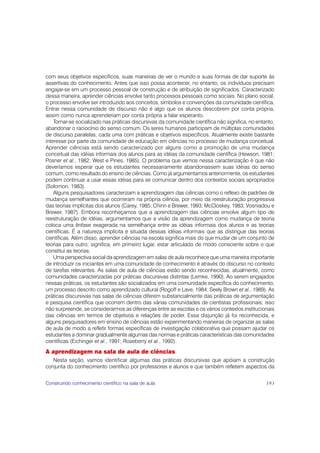 com seus objetivos específicos, suas maneiras de ver o mundo e suas formas de dar suporte às
assertivas do conhecimento. Antes que isso possa acontecer, no entanto, os indivíduos precisam
engajar-se em um processo pessoal de construção e de atribuição de significados. Caracterizado
dessa maneira, aprender ciências envolve tanto processos pessoais como sociais. No plano social,
o processo envolve ser introduzido aos conceitos, símbolos e convenções da comunidade científica.
Entrar nessa comunidade de discurso não é algo que os alunos descobrem por conta própria,
assim como nunca aprenderiam por conta própria a falar esperanto.
    Tornar-se socializado nas práticas discursivas da comunidade científica não significa, no entanto,
abandonar o raciocínio do senso comum. Os seres humanos participam de múltiplas comunidades
de discurso paralelas, cada uma com práticas e objetivos específicos. Atualmente existe bastante
interesse por parte da comunidade de educação em ciências no processo de mudança conceitual.
Aprender ciências está sendo caracterizado por alguns como a promoção de uma mudança
conceitual das idéias informais dos alunos para as idéias da comunidade científica (Hewson, 1981;
Posner et al., 1982; West e Pines, 1985). O problema que vemos nessa caracterização é que não
deveríamos esperar que os estudantes necessariamente abandonassem suas idéias do senso
comum, como resultado do ensino de ciências. Como já argumentamos anteriormente, os estudantes
podem continuar a usar essas idéias para se comunicar dentro dos contextos sociais apropriados
(Solomon, 1983).
    Alguns pesquisadores caracterizam a aprendizagem das ciências como o reflexo de padrões de
mudança semelhantes que ocorreram na própria ciência, por meio da reestruturação progressiva
das teorias implícitas dos alunos (Carey, 1985; Chinn e Brewer, 1993; McCloskey, 1983; Vosniadou e
Brewer, 1987). Embora reconheçamos que a aprendizagem das ciências envolve algum tipo de
reestruturação de idéias, argumentamos que a visão da aprendizagem como mudança de teoria
coloca uma ênfase exagerada na semelhança entre as idéias informais dos alunos e as teorias
científicas. É a natureza implícita e situada dessas idéias informais que as distingue das teorias
científicas. Além disso, aprender ciências na escola significa mais do que mudar de um conjunto de
teorias para outro; significa, em primeiro lugar, estar articulado de modo consciente sobre o que
constitui as teorias.
    Uma perspectiva social da aprendizagem em salas de aula reconhece que uma maneira importante
de introduzir os iniciantes em uma comunidade de conhecimento é através do discurso no contexto
de tarefas relevantes. As salas de aula de ciências estão sendo reconhecidas, atualmente, como
comunidades caracterizadas por práticas discursivas distintas (Lemke, 1990). Ao serem engajados
nessas práticas, os estudantes são socializados em uma comunidade específica do conhecimento,
um processo descrito como aprendizado cultural (Rogoff e Lave, 1984; Seely Brown et al., 1989). As
práticas discursivas nas salas de ciências diferem substancialmente das práticas de argumentação
e pesquisa científica que ocorrem dentro das várias comunidades de cientistas profissionais; isso
não surpreende, se considerarmos as diferenças entre as escolas e os vários contextos institucionais
das ciências em termos de objetivos e relações de poder. Essa disjunção já foi reconhecida, e
alguns pesquisadores em ensino de ciências estão experimentando maneiras de organizar as salas
de aula de modo a refletir formas específicas de investigação colaborativa que possam ajudar os
estudantes a dominar gradualmente algumas das normas e práticas características das comunidades
científicas (Eichinger et al., 1991; Roseberry et al., 1992).
A aprendizagem na sala de aula de ciências
   Nesta seção, vamos identificar algumas das práticas discursivas que apóiam a construção
conjunta do conhecimento científico por professores e alunos e que também refletem aspectos da


Construindo conhecimento científico na sala de aula                                               193
 