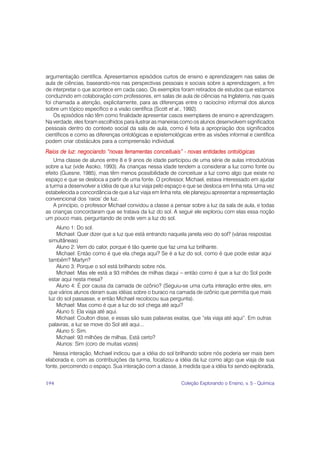argumentação científica. Apresentamos episódios curtos de ensino e aprendizagem nas salas de
aula de ciências, baseando-nos nas perspectivas pessoais e sociais sobre a aprendizagem, a fim
de interpretar o que acontece em cada caso. Os exemplos foram retirados de estudos que estamos
conduzindo em colaboração com professores, em salas de aula de ciências na Inglaterra, nas quais
foi chamada a atenção, explicitamente, para as diferenças entre o raciocínio informal dos alunos
sobre um tópico específico e a visão científica (Scott et al., 1992).
    Os episódios não têm como finalidade apresentar casos exemplares de ensino e aprendizagem.
Na verdade, eles foram escolhidos para ilustrar as maneiras como os alunos desenvolvem significados
pessoais dentro do contexto social da sala de aula, como é feita a apropriação dos significados
científicos e como as diferenças ontológicas e epistemológicas entre as visões informal e científica
podem criar obstáculos para a compreensão individual.
Raios de luz: negociando “novas ferramentas conceituais” - novas entidades ontológicas
    Uma classe de alunos entre 8 e 9 anos de idade participou de uma série de aulas introdutórias
sobre a luz (vide Asoko, 1993). As crianças nessa idade tendem a considerar a luz como fonte ou
efeito (Guesne, 1985), mas têm menos possibilidade de conceituar a luz como algo que existe no
espaço e que se desloca a partir de uma fonte. O professor, Michael, estava interessado em ajudar
a turma a desenvolver a idéia de que a luz viaja pelo espaço e que se desloca em linha reta. Uma vez
estabelecida a concordância de que a luz viaja em linha reta, ele planejou apresentar a representação
convencional dos ‘raios’ de luz.
    A princípio, o professor Michael convidou a classe a pensar sobre a luz da sala de aula, e todas
as crianças concordaram que se tratava da luz do sol. A seguir ele explorou com elas essa noção
um pouco mais, perguntando de onde vem a luz do sol.
     Aluno 1: Do sol.
     Michael: Quer dizer que a luz que está entrando naquela janela veio do sol? (várias respostas
 simultâneas)
     Aluno 2: Vem do calor, porque é tão quente que faz uma luz brilhante.
     Michael: Então como é que ela chega aqui? Se é a luz do sol, como é que pode estar aqui
 também? Martyn?
     Aluno 3: Porque o sol está brilhando sobre nós.
     Michael: Mas ele está a 93 milhões de milhas daqui – então como é que a luz do Sol pode
 estar aqui nesta mesa?
     Aluno 4: É por causa da camada de ozônio? (Seguiu-se uma curta interação entre eles, em
 que vários alunos deram suas idéias sobre o buraco na camada de ozônio que permitia que mais
 luz do sol passasse, e então Michael recolocou sua pergunta).
     Michael: Mas como é que a luz do sol chega até aqui?
     Aluno 5: Ela viaja até aqui.
     Michael: Coulton disse, e essas são suas palavras exatas, que “ela viaja até aqui”. Em outras
 palavras, a luz se move do Sol até aqui...
     Aluno 5: Sim.
     Michael: 93 milhões de milhas. Está certo?
     Alunos: Sim (coro de muitas vozes)
   Nessa interação, Michael indicou que a idéia do sol brilhando sobre nós poderia ser mais bem
elaborada e, com as contribuições da turma, focalizou a idéia da luz como algo que viaja de sua
fonte, percorrendo o espaço. Sua interação com a classe, à medida que a idéia foi sendo explorada,


194                                                        Coleção Explorando o Ensino, v. 5 - Química
 