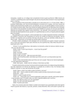 interações, o adulto (ou um colega mais competente) fornece aquilo que Bruner (1986) chamou de
‘andaime’ (scaffolding) para a aprendizagem dos alunos enquanto eles constroem novos significados
para si mesmos.
    Numa seqüência instrucional sobre a pressão do ar entre alunos de 11 e 12 anos (Scott, 1993), o
professor desenvolveu, por meio de demonstrações e conversa com a classe, uma nova maneira de
explicar vários fenômenos simples (como, por exemplo, por que uma garrafa plástica murcha quando o
ar é retirado de dentro dela). Essa nova maneira de explicar baseava-se nas diferenças entre a pressão
do ar dentro e fora da garrafa. Foi pedido à turma para trabalhar em grupos a fim de usar essa idéia de
diferença de pressão para explicar outros fenômenos - por exemplo, como borrachas de sucção, a
exemplo dos desentupidores de pia, grudam em superfícies lisas ou como um líquido pode ser sugado
para uma pipeta.
    Nas passagens que se seguem, vemos exemplos de um adulto experiente tentando ‘andaimear’
(to scaffold) o raciocínio dos estudantes em termos do modelo de diferença de pressão. Vemos
também as maneiras como as teorias informais dos alunos, como por exemplo a idéia de que “o
vácuo suga”, influenciam na formação de sentido pelos indivíduos.
    Christa e Adele completaram uma atividade com as borrachas de sucção e ficaram surpresas
com a força que precisaram fazer para retirá-las de uma superfície lisa. Elas então discutiram sua
explicação para o fato:
     Christa: É uma superfície lisa e não existe ar na borracha, então há menos ar dentro do que
 fora, por isso ela gruda.
     Adulto: Então, o que é que empurra... o que é que faz grudar?
     Christa: O ar.
     Adele: A sucção.
     Adulto: O que é sucção?
     Adele: É algo que puxa... algo que puxa para baixo...
     Adulto: Uns minutinhos atrás, você disse que tinha a ver com o ar empurrando aqui fora.
     Adele: Sim.
     Adulto: Então você também disse que tinha a ver com sucção. Trata-se da mesma explicação,
 ou são explicações diferentes?
     Adele: São quase... (Adele não tem certeza e interrompe sua fala).
    O adulto então lembrou as duas meninas da demonstração anterior do colapso da garrafa plástica,
que elas explicaram em termos de diferença na pressão do ar dentro e fora. As meninas então
voltaram a pensar no caso das borrachas de sucção.
    Adulto: Agora, onde é que estão a parte de dentro e de fora?
    Adele: Bem... esta é a parte de dentro (indica a parte de baixo da borracha de sucção)
    Adulto:Sim... certo.
    Adele:É, e esta é a parte de fora.
    Adulto: Ok. – Você pode usar a mesma explicação usada para a garrafa, para poder explicar
 o que acontece aqui? (O adulto volta a se referir à garrafa plástica que murchou).
    Adele: Tem alguma coisa a ver com gravidade?
    Adulto: Por que você está dizendo isto?
    Adele: Puxando para baixo.
  Após uma conversa adicional, Adele e o adulto concordaram que a gravidade pode estar agindo
mesmo quando não existe ar, e que são, portanto, coisas diferentes. Eles continuaram a pensar nas


196                                                          Coleção Explorando o Ensino, v. 5 - Química
 