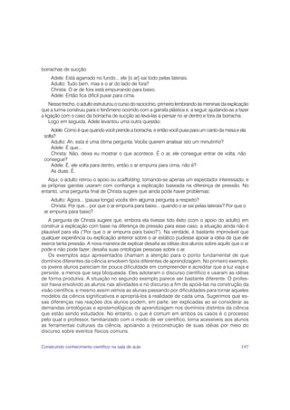 borrachas de sucção:
    Adele: Está agarrado no fundo... ele [o ar] sai todo pelas laterais.
    Adulto: Tudo bem, mas e o ar do lado de fora?
    Christa: O ar de fora está empurrando para baixo.
    Adele: Então fica difícil puxar para cima.
    Nesse trecho, o adulto estruturou o curso do raciocínio, primeiro lembrando às meninas da explicação
que a turma construiu para o fenômeno ocorrido com a garrafa plástica e, a seguir, ajudando-as a fazer
a ligação com o caso da borracha de sucção ao levá-las a pensar no ar dentro e fora da borracha.
    Logo em seguida, Adele levantou uma outra questão:
     Adele: Como é que quando você prende a borracha, e então você puxa para um canto da mesa e ela
 solta?
     Adulto: Ah, esta é uma ótima pergunta. Vocês querem analisar isto um minutinho?
     Adele: É que...
     Christa: Não, deixa eu mostrar o que acontece. É o ar, ele consegue entrar de volta, não
 consegue?
     Adele: É, ele volta para dentro, então o ar empurra para cima, não é?
     As duas: É.
   Aqui, o adulto retirou o apoio ou scaffolding, tornando-se apenas um espectador interessado, e
as próprias garotas usaram com confiança a explicação baseada na diferença de pressão. No
entanto, uma pergunta final de Christa sugere que ainda pode haver problemas:
     Adulto: Agora... (pausa longa) vocês têm alguma pergunta a respeito?
     Christa: Por que... por que o ar empurra para baixo... quando o ar sai pelas laterais? Por que o
 ar empurra para baixo?
   A pergunta de Christa sugere que, embora ela tivesse tido êxito (com o apoio do adulto) em
construir a explicação com base na diferença de pressão para esse caso, a situação ainda não é
plausível para ela (“Por que o ar empurra para baixo?”). Na verdade, é bastante improvável que
qualquer experiência ou explicação anterior sobre o ar estático pudesse apoiar a idéia de que ele
exerce tanta pressão. A nova maneira de explicar desafia as idéias dos alunos sobre aquilo que o ar
pode e não pode fazer; desafia suas ontologias pessoais sobre o ar.
   Os exemplos aqui apresentados chamam a atenção para o ponto fundamental de que
domínios diferentes da ciência envolvem tipos diferentes de aprendizagem. No primeiro exemplo,
os jovens alunos pareciam ter pouca dificuldade em compreender e acreditar que a luz viaja e
persiste, a menos que seja bloqueada. Eles adotaram o discurso científico e usaram as idéias
de forma produtiva. A situação no segundo exemplo parece ser bastante diferente. O profes-
sor havia envolvido as alunos nas atividades e no discurso a fim de apoiá-las na construção da
visão científica, e mesmo assim vemos as alunas passando por dificuldades para tornar aqueles
modelos da ciência significativos e apropriá-los à realidade de cada uma. Sugerimos que es-
sas diferenças nas reações dos alunos podem, em parte, ser explicadas ao se considerar as
demandas ontológicas e epistemológicas de aprendizagem nos domínios distintos da ciência
que estão sendo estudados. No entanto, o que é comum em ambos os casos é o processo
pelo qual o professor, familiarizado com o modo de ver científico, torna acessíveis aos alunos
as ferramentas culturais da ciência, apoiando a (re)construção de suas idéias por meio do
discurso sobre eventos físicos comuns.


Construindo conhecimento científico na sala de aula                                                 197
 