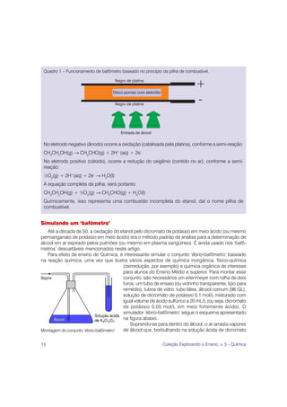 Quadro 1 – Funcionamento de bafômetro baseado no princípio da pilha de combustível.

                                    Negro de platina
                                                                                  +
                                   Disco poroso com eletrólito


                                    Negro de platina
                                                                                  -

                                       Entrada de álcool


 No eletrodo negativo (ânodo) ocorre a oxidação (catalisada pela platina), conforme a semi-reação:
 CH3CH2OH(g) → CH3CHO(g) + 2H+ (aq) + 2e–
 No eletrodo positivo (cátodo), ocorre a redução do oxigênio (contido no ar), conforme a semi-
 reação:
 ½O2(g) + 2H+(aq) + 2e- → H2O(l)
 A equação completa da pilha, será portanto:
 CH3CH2OH(g) + ½O2(g) → CH3CHO(g) + H2O(l)
 Quimicamente, isso representa uma combustão incompleta do etanol, daí o nome pilha de
 combustível.


Simulando um ‘bafômetro’
   Até a década de 50, a oxidação do etanol pelo dicromato de potássio em meio ácido (ou mesmo
permanganato de potássio em meio ácido) era o método padrão de análise para a determinação de
álcool em ar expirado pelos pulmões (ou mesmo em plasma sangüíneo). É ainda usado nos ‘bafô-
metros’ descartáveis mencionados neste artigo.
   Para efeito de ensino de Química, é interessante simular o conjunto ‘ébrio-bafômetro’ baseado
na reação química, uma vez que ilustra vários aspectos de química inorgânica, físico-química
                                       (oxirredução, por exemplo) e química orgânica de interesse
                                       para alunos do Ensino Médio e superior. Para montar esse
                                       conjunto, são necessários um erlenmeyer com rolha de dois
                                       furos, um tubo de ensaio (ou vidrinho transparente, tipo para
                                       remédio), tubos de vidro, tubo látex, álcool comum (96 GL),
                                       solução de dicromato de potássio 0,1 mol/L misturado com
                                       igual volume de ácido sulfúrico a 20 mL/L (ou seja, dicromato
                                       de potássio 0,05 mol/L em meio fortemente ácido). O
                                       simulador ‘ébrio-bafômetro’ segue o esquema apresentado
                                       na figura abaixo.
                                           Soprando-se para dentro do álcool, o ar arrasta vapores
Montagem do conjunto ‘ébrio-bafômetro’ de álcool que, borbulhando na solução ácida de dicromato

18                                                               Coleção Explorando o Ensino, v. 5 - Química
 