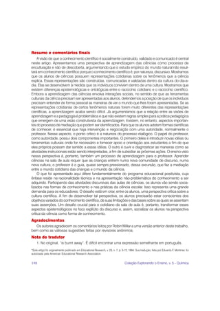 Resumo e comentários finais
     A visão de que o conhecimento científico é socialmente construído, validado e comunicado é central
neste artigo. Apresentamos uma perspectiva de aprendizagem das ciências como processo de
enculturação e não de descoberta, argumentando que o estudo empírico do mundo natural não resul-
tará em conhecimento científico porque o conhecimento científico é, por natureza, discursivo. Mostramos
que os alunos de ciências possuem representações cotidianas sobre os fenômenos que a ciência
explica. Essas representações são construídas, comunicadas e validadas dentro da cultura do dia-a-
dia. Elas se desenvolvem à medida que os indivíduos convivem dentro de uma cultura. Mostramos que
existem diferenças epistemológicas e ontológicas entre o raciocínio cotidiano e o raciocínio científico.
Embora a aprendizagem das ciências envolva interações sociais, no sentido de que as ferramentas
culturais da ciência precisam ser apresentadas aos alunos, defendemos a posição de que os indivíduos
precisam entender de forma pessoal as maneiras de ver o mundo que lhes foram apresentadas. Se as
representações cotidianas de certos fenômenos naturais forem muito diferentes das representações
científicas, a aprendizagem acaba sendo difícil. Já argumentamos que a relação entre as visões de
aprendizagem e a pedagogia é problemática e que não existem regras simples para a prática pedagógica
que emergem de uma visão construtivista da aprendizagem. Existem, no entanto, aspectos importan-
tes do processo de mediação que podem ser identificados. Para que os alunos adotem formas científicas
de conhecer, é essencial que haja intervenção e negociação com uma autoridade, normalmente o
professor. Nesse aspecto, o ponto crítico é a natureza do processo dialógico. O papel do professor,
como autoridade, possui dois componentes importantes. O primeiro deles é introduzir novas idéias ou
ferramentas culturais onde for necessário e fornecer apoio e orientação aos estudantes a fim de que
eles próprios possam dar sentido a essas idéias. O outro é ouvir e diagnosticar as maneiras como as
atividades instrucionais estão sendo interpretadas, a fim de subsidiar as próximas ações. O ensino visto
nessa perspectiva é, portanto, também um processo de aprendizagem para o professor. Aprender
ciências na sala de aula requer que as crianças entrem numa nova comunidade de discurso, numa
nova cultura; o professor é o guia, quase sempre pressionado, dessa excursão, que faz a mediação
entre o mundo cotidiano das crianças e o mundo da ciência.
     O que foi apresentado aqui difere fundamentalmente do programa educacional positivista, cuja
ênfase reside na racionalidade técnica e na apresentação não-problemática do conhecimento a ser
adquirido. Participando das atividades discursivas das aulas de ciências, os alunos vão sendo socia-
lizados nas formas de conhecimento e nas práticas da ciência escolar. Isso representa uma grande
demanda para os educadores: O desafio está em criar, entre os alunos, uma perspectiva crítica sobre a
cultura científica. A fim de desenvolver tal perspectiva, os alunos precisarão estar conscientes dos
objetivos variados do conhecimento científico, de suas limitações e das bases sobre as quais se assentam
suas asserções. Um desafio crucial para o cotidiano da sala de aula é, portanto, transformar esses
aspectos epistemológicos no foco explícito do discurso e, assim, socializar os alunos na perspectiva
crítica da ciência como forma de conhecimento.
Agradecimentos
  Os autores agradecem os comentários feitos por Robin Millar a uma versão anterior deste trabalho,
bem como as valiosas sugestões feitas por revisores anônimos.
Nota do tradutor
    1. No original, “is burnt away”. É difícil encontrar uma expressão semelhante em português.
*Este artigo foi originalmente publicado em Educational Research, v. 23, n. 7, p. 5-12, 1994. Sua tradução, feita por Eduardo F. Mortimer, foi
autorizada pela American Educational Research Association.


198                                                                                 Coleção Explorando o Ensino, v. 5 - Química
 