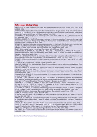 Referências bibliográficas
 ANDERSSON, B. Pupils’ conceptions of matter and its transformations (age 12-16). Studies in Sci. Educ., v. 18,
 p. 53-85, 1990.
 ASOKO, H. First steps in the construction of a theoretical model of light: a case study from primary school
 classroom. In: Proceedings of the Third International Seminar on Misconceptions and Educational Strategies in
 Science and Mathematics. Ithaca, NY: Misconceptions Trust, 1993.
 BACHELARD, G. The philosophy of no. Nova Iorque: The Orion Press, 1968. Trad. de La philosophie du non de
 G.C. Waterston, 1940.
 BROOK, A.; DRIVER, R. e HIND, D. Progression in science: the development of pupil’s understanding of physical
 characteristics of air across the age range 5-16 years. Reino Unido: Centre for Studies in Science and Mathe-
 matics Education, University of Leeds, 1989.
 BRUNER, J. Vigotsky: a historical and conceptual perspective. In: J. Wertsch (Ed.), Culture, communication and
 cognition: Vygotskian perspectives. Cambridge, Inglaterra: Cambridge University Press, 1985.
 BRUNER, J. Actual minds, possible worlds. Cambridge, MA: Harvard Univ. Press, 1986.
 CAREY, S. Conceptual change in childhood. Cambridge, MA: MIT Press, 1985.
 CARMICHAEL, P DRIVER, R.; HOLDING, B.; PHILLIPS, I.; TWIGGER, D. e WATTS, M. Research on
                    .;
 students’conceptions in science: a bibliography. Reino Unido: Centre for Studies in Science and Mathematics
 Education, University of Leeds, 1990.
 CHINN, C. e BREWER, W. The role of anomalous data in knowledge acquisition: a theoretical framework and
 implications for science instruction. Review of Educational Research, v. 63, n. 1, p. 1-50, 1993.
 CLEMENT, J. Students preconceptions in introdutory mechanics. American Journal of Physics, v. 50, n. 1, p. 66-
 71, 1992.
 COLLINS, H.M. Changing order. Londres: Sage Publications, 1985.
 DRIVER, R.; GUESNE, E. e TIBERGHIEN, A. (Eds.) Children’s ideas in science. Milton Keynes, Inglaterra: Open
 University Press, 1985.
 DRIVER, R. Oldham, V. A constructivist approach to curriculum development in science. Studies in Science
 Education, v. 13, p. 105-122, 1986.
 DUCKWORTH, E. The having of wonderful ideas and other essays on teaching and learning. Nova iorque: Teach-
 ers’ College Press, 1987.
 EDWARDS, D. e MERCER, N. Common knowledge — the development of understanding in the classroom.
 Londres: Routledge, 1987.
 EICHINGER, D.; ANDERSON, C.W.; PALINSCAR, A.S. e DAVID, Y. An illustration of the roles of content knowl-
 edge, scientific argument and social norms in collaborative problem solving. Artigo apresentado no Annual
 Meeting of the American Educational Research Association, Chicago, IL, Abril, 1991.
 FENSHAM, P GUNSTONE, R. e WHITE, R. (Eds.). The content of science. Londres: Falmer Press, 1994.
                .;
 GUESNE, E. Light. In: DRIVER, R.; Guesne, E. e Tiberghien, A. (Eds.) Children’s ideas in science, p. 10-32.
 Milton Keynes, Inglaterra: Open University Press, 1985.
 GUNSTONE, R. e WATTS, M. Children’s understanding of force and motion. In: Driver, R., Guesne, E., Tiberghien,
 A. (Eds.) Children’s ideas in science (p. 85-104). Milton Keynes, Inglaterra: Open University Press, 1985.
 HANSON, N.R. Patterns of discovery. Cambridge, Inglaterra: Cambridge University Press, 1958.
 HARRÉ, R. Varieties of realism. Oxford: Blacwell, 1986.
 HEWSON, P A conceptual change approach to learning science. European Journal of Science Education, v.
               .W.
 3, n. 4, p. 383-396, 1981.
 JOHNSTON, K. e DRIVER, R. A constructivist approach to the teaching of the particulate theory of matter: a report
 on a scheme in action. Reino Unido: Centre for Studies in Science and Mathematics Education, University of
 Leeds, 1990.
 LATOUR, B. e WOOLGAR, S. Laboratory life: the social construction of scientific facts. Londres: Sage, 1979.
 LEACH, J.; DRIVER, R.; SCOTT, P e WOOD-ROBINSON, C. Children’s ideas about ecology 2: Ideas about the
                                    .
 cycling of matter found in children aged 5-16. International Journal of Science Education (no prelo).
 LEMKE, J.L. Talking science. language, learning and values. Norwood, NJ: Ablex, 1990.
 MATTHEWS, M.R. Constructivism and empiricism: an incomplete divorce. Research in Science Education, v. 22,
 p. 299-307, 1992.


Construindo conhecimento científico na sala de aula                                                            199
 