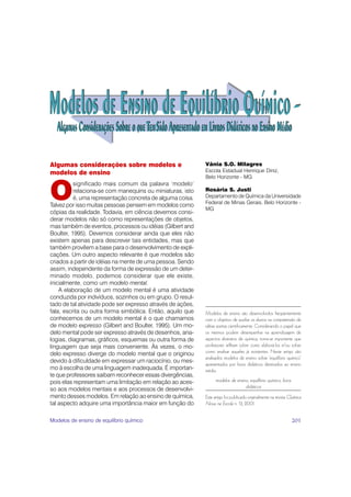 Algumas considerações sobre modelos e                       Vânia S.O. Milagres
modelos de ensino                                           Escola Estadual Henrique Diniz,
                                                            Belo Horizonte - MG


O
          significado mais comum da palavra ‘modelo’
          relaciona-se com manequins ou miniaturas, isto    Rosária S. Justi
          é, uma representação concreta de alguma coisa.    Departamento de Química da Universidade
                                                            Federal de Minas Gerais, Belo Horizonte -
Talvez por isso muitas pessoas pensem em modelos como
                                                            MG
cópias da realidade. Todavia, em ciência devemos consi-
derar modelos não só como representações de objetos,
mas também de eventos, processos ou idéias (Gilbert and
Boulter, 1995). Devemos considerar ainda que eles não
existem apenas para descrever tais entidades, mas que
também provêem a base para o desenvolvimento de expli-
cações. Um outro aspecto relevante é que modelos são
criados a partir de idéias na mente de uma pessoa. Sendo
assim, independente da forma de expressão de um deter-
minado modelo, podemos considerar que ele existe,
inicialmente, como um modelo mental.
    A elaboração de um modelo mental é uma atividade
conduzida por indivíduos, sozinhos ou em grupo. O resul-
tado de tal atividade pode ser expresso através de ações,
fala, escrita ou outra forma simbólica. Então, aquilo que   Modelos de ensino são desenvolvidos freqüentemente
conhecemos de um modelo mental é o que chamamos             com o objetivo de auxiliar os alunos na compreensão de
de modelo expresso (Gilbert and Boulter, 1995). Um mo-      idéias aceitas cientificamente. Considerando o papel que
delo mental pode ser expresso através de desenhos, ana-     os mesmos podem desempenhar na aprendizagem de
logias, diagramas, gráficos, esquemas ou outra forma de     aspectos abstratos de química, torna-se importante que
linguagem que seja mais conveniente. Às vezes, o mo-        professores reflitam sobre como elaborá-los e/ou sobre
delo expresso diverge do modelo mental que o originou       como analisar aqueles já existentes. Neste artigo são
                                                            analisados modelos de ensino sobre ‘equilíbrio químico’
devido à dificuldade em expressar um raciocínio, ou mes-
                                                            apresentados por livros didáticos destinados ao ensino
mo à escolha de uma linguagem inadequada. É importan-       médio.
te que professores saibam reconhecer essas divergências,
pois elas representam uma limitação em relação ao aces-           modelos de ensino, equilíbrio químico, livros
                                                                                  didáticos
so aos modelos mentais e aos processos de desenvolvi-
mento desses modelos. Em relação ao ensino de química,      Este artigo foi publicado originalmente na revista Química
tal aspecto adquire uma importância maior em função do      Nova na Escola n. 13, 2001.


Modelos de ensino de equilíbrio químico                                                                           201
 