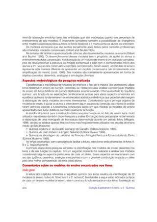 nível de abstração envolvido tanto nas entidades que são modeladas quanto nos processos de
entendimento de tais modelos. É importante considerar também a possibilidade de divergência
entre modelos expressos pelos autores de livros didáticos e o modo como os alunos os entendem.
   Os modelos expressos que são aceitos socialmente após testes pelos cientistas profissionais
são chamados modelos consensuais (Gilbert and Boulter,1995).
   Na tentativa de facilitar o aprendizado de ciências são desenvolvidos modelos de ensino (Gilbert
and Boulter, 1995). O desenvolvimento desses modelos tem o propósito de ajudar os alunos a
entenderem modelos consensuais. A elaboração de um modelo de ensino é um processo complexo,
pois ele deve preservar a estrutura do modelo consensual e lidar com o conhecimento prévio dos
alunos a fim de que eles construam sua própria compreensão. Sendo assim, um modelo de ensino
representa uma maneira diferente de apresentar um modelo consensual e não simplesmente uma
simplificação do mesmo (Justi, 1997). Tais modelos são normalmente apresentados em forma de
objetos concretos, desenhos, analogias e simulações diversas.
Aspectos metodológicos da pesquisa realizada
     Considerando a importância de modelos de ensino e o fato de a maioria dos professores utilizar
livros didáticos no ensino de química, pretendeu-se, nesta pesquisa, analisar a presença de modelos
de ensino em livros didáticos de química destinados ao ensino médio. O tema escolhido foi ‘equilíbrio
químico’, em função de as explicações cientificamente aceitas para vários aspectos envolvidos em
equilíbrios químicos fundamentarem-se em modelos abstratos e dinâmicos que poderiam dar margem
à elaboração de vários modelos de ensino interessantes. Considerando que o principal objetivo de
modelos de ensino é ajudar os alunos a entenderem algum aspecto do conteúdo, os critérios de análise
foram definidos visando a fundamentar conclusões sobre em que medida os modelos de ensino
apresentados nos livros didáticos cumprem realmente tal função.
     A escolha dos livros para a realização desta pesquisa baseou-se no fato de serem livros muito
utilizados nas escolas e também disponíveis para a análise. Em função desta pesquisa ter fundamentado
a elaboração de uma monografia de licenciatura desenvolvida durante um período letivo (Milagres,
1999), decidiu-se analisar apenas três dos livros mais freqüentemente utilizados nas escolas de ensino
médio de Belo Horizonte:
     • Química moderna 2, de Geraldo Camargo de Carvalho (Editora Scipione, 1995).
     • Química, de João Usberco e Edgard Salvador (Editora Saraiva, 1996).
     • Química, na abordagem do cotidiano, de Francisco Miragaia Peruzzo e Eduardo Leite do Canto
(Editora Moderna, 1998).
     Ao longo deste artigo, com o propósito de facilitar a leitura, estes livros serão chamados de livros A,
B e C, respectivamente.
     A primeira etapa desta pesquisa consistiu na identificação dos modelos de ensino presentes nos
livros e de sua função no capítulo. Em um segundo momento foi realizada a análise dos modelos
considerando alguns aspectos particulares de cada um deles. Esses aspectos se relacionaram com
seu tipo (gráficos, desenhos, analogias e esquemas) e com a possível contribuição de cada um deles
para uma melhor compreensão do tema pelos alunos.
Comentários sobre os modelos de ensino encontrados nos livros
Visão geral
   A leitura dos capítulos referentes a ‘equilíbrio químico’ nos livros resultou na identificação de 22
modelos de ensino no livro A, 16 no livro B e 21 no livro C. Nas tabelas a seguir estão indicados os tipos
de cada um desses modelos de ensino, assim como sua função em cada um dos livros. Em relação ao

202                                                             Coleção Explorando o Ensino, v. 5 - Química
 