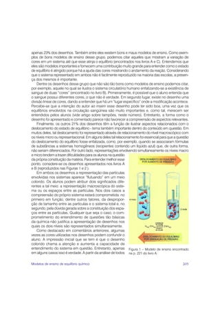 apenas 23% dos desenhos. Também entre eles existem bons e maus modelos de ensino. Como exem-
plos de bons modelos de ensino desse grupo, podemos citar aqueles que mostram a variação de
cores em um sistema até que esse atinja o equilíbrio (encontrados nos livros A e C). Entendemos que
eles são modelos importantes e fornecem uma contribuição muito grande para entender como o estado
de equilíbrio é atingido porque há a ajuda das cores mostrando o andamento da reação. Considerando
que o sistema representado em ambos não é facilmente reproduzido na maioria das escolas, a presen-
ça dos mesmos é importante.
    Dentre os desenhos desse grupo que não são tão bons como modelos de ensino podemos citar,
por exemplo, aquele no qual se ilustra o sistema circulatório humano enfatizando-se a existência de
sangue de duas “cores” (encontrado no livro B). Primeiramente, é possível que o aluno entenda que
o sangue possui diferentes cores, o que não é verdade. Em segundo lugar, existe no desenho uma
divisão linear de cores, dando a entender que há um “lugar específico” onde a modificação acontece.
Percebe-se que a intenção do autor ao inserir esse desenho pode ter sido boa, uma vez que os
equilíbrios envolvidos na circulação sangüínea são muito importantes e, como tal, merecem ser
entendidos pelos alunos (vide artigo sobre tampões, neste número). Entretanto, a forma como o
desenho foi apresentado e comentado parece não favorecer a compreensão de aspectos relevantes.
    Finalmente, os outros 21% dos desenhos têm a função de ilustrar aspectos relacionados com o
deslocamento do estado de equilíbrio - tema também importante dentro do conteúdo em questão. Em
muitos deles, tal deslocamento foi representado através de relacionamento do nível macroscópico com
os níveis micro ou representacional. Em alguns deles tal relacionamento foi essencial para que a questão
do deslocamento do equilíbrio fosse enfatizada, como, por exemplo, quando se associaram fórmulas
de substâncias a sistemas homogêneos (recipientes contendo um líqüido azul) que, de outra forma,
não seriam diferenciados. Por outro lado, representações envolvendo simultaneamente os níveis macro
e micro tendem a trazer dificuldades para os alunos na questão
da própria constituição da matéria. Para entender melhor esse
ponto, considere-se os desenhos apresentados nos livros A
e B (reproduzidos nas Figuras 1 e 2 ).
    Em ambos os desenhos a representação das partículas
envolvidas nos sistemas aparece “flutuando” em um meio
colorido. Os alunos podem atribuir dois significados dife-
rentes a tal meio: a representação macroscópica do siste-
ma ou os espaços entre as partículas. Nos dois casos a
compreensão do próprio sistema estará comprometida: no
primeiro em função, dentre outros fatores, da despropor-
ção de tamanho entre as partículas e o sistema total e, no
segundo, pela dúvida gerada sobre a constituição dos espa-
ços entre as partículas. Qualquer que seja o caso, o com-
prometimento do entendimento de questões tão básicas
da química não justifica a apresentação de desenhos nos
quais os dois níveis são representados simultaneamente.
    Como destacado em comentários anteriores, algumas
vezes as cores utilizadas nos desenhos podem confundir o
aluno. A impressão inicial que se tem é que o desenho
colorido chama a atenção e aumenta a capacidade de
entendimento do sistema em questão. Entretanto, apenas Figura 1 – Modelo de ensino encontrado
em alguns casos isso é verdade. A partir da análise de todos na p. 221 do livro A.

Modelos de ensino de equilíbrio químico                                                             205
 