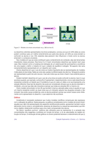 Figura 2 – Modelo de ensino encontrado na p. 390 do livro B.

os desenhos coloridos apresentados nos livros analisados, concluiu-se que em 32% deles as cores
podem contribuir para um melhor entendimento por parte dos alunos; em 55% as cores tendem a
confundir os alunos e nos 13% restantes elas parecem não influenciar o modo como os alunos
entendem o conteúdo envolvido.
    Nos modelos em que as cores contribuem para o entendimento do conteúdo, elas são ferramentas
importantes nesse processo. Nos livros A e C foram encontrados desenhos que ilustram bem esse
caso. Eles mostram como a mudança de coloração de um sistema permite acompanhar a ocorrência
de uma reação e definir o instante em que o estado de equilíbrio é atingido. Tal aspecto não seria
convenientemente representado em um desenho sem cores.
    Outros desenhos em que o uso de cores se mostra importante são as representações de modelos
moleculares do tipo bolas. Neles as cores são usadas na diferenciação dos átomos. Tal aspecto poderia
ser representado a partir de outro recurso, mas tudo indica que as cores o fazem mais evidente para os
alunos.
    Existem também desenhos em que o uso de uma única cor pode confundir os alunos. Isso é o que
acontece quando, por exemplo, os livros B e C apresentam, respectivamente, cinco e sete desenhos de
recipientes contendo um líqüido azul. O problema é que em cada um deles a cor azul representa uma
solução diferente. Esse tipo de desenho não pode ser considerado útil para que os alunos entendam o
conteúdo, uma vez que eles são induzidos a pensar que todas as soluções têm a mesma cor.
    Outro modelo (encontrado no livro B) que também chama a atenção pelas cores é aquele em que
um mesmo recipiente contém as duas cores que um indicador adquire nas situações ionizado e não
ionizado. Isso pode causar problemas, pois os alunos poderiam pensar que veriam essas cores nitida-
mente como apresentado no desenho, o que sabemos não acontecer.

Gráficos
   Inicialmente é necessário esclarecer que muitos modelos científicos consensuais são expressos
com a utilização de gráficos. Nesta pesquisa, os gráficos considerados como modelos de ensino foram
aqueles que, além da representação dos aspectos cientificamente aceitos, apresentam também outros
elementos (como cores e, principalmente, presença de desenhos ou esquemas associados) que têm
como objetivo nitidamente contribuir para uma maior compreensão dos alunos.
   No tópico ‘equilíbrio químico’, gráficos são utilizados para se representar (i) a variação das
concentrações dos reagentes e produtos em função do tempo, e (ii) as velocidades de reação em
função do tempo. A introdução de tais gráficos no ensino pretende favorecer o entendimento de que (i)

206                                                            Coleção Explorando o Ensino, v. 5 - Química
 