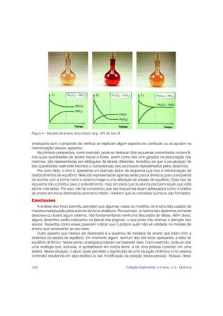 Figura 4 – Modelo de ensino encontrado na p. 370 do livro B.


analisados com o propósito de verificar se explicam algum aspecto do conteúdo ou só ajudam na
memorização desses aspectos.
    Na primeira perspectiva, como exemplo, pode-se destacar dois esquemas encontrados no livro B,
nos quais quantidades de ácidos fracos e fortes, assim como dos íons gerados na dissociação dos
mesmos, são representadas por retângulos de alturas diferentes. Acreditou-se que a visualização de
tais quantidades realmente favorece a compreensão dos processos representados pelos desenhos.
    Por outro lado, o livro C apresenta um exemplo típico de esquema que visa à memorização de
deslocamentos de equilíbrio. Nele são representadas apenas setas para a direita ou para a esquerda
de acordo com a forma como o sistema reage a uma alteração do estado de equilíbrio. Esse tipo de
esquema não contribui para o entendimento, mas sim para que os alunos decorem aquilo que está
escrito nas setas. Por isso, não se considerou que tais esquemas sejam adequados como modelos
de ensino em livros destinados ao ensino médio - nível em que os conceitos químicos são formados.
Conclusões
   A análise dos livros permitiu perceber que algumas vezes os modelos de ensino são usados de
maneira inadequada pelos autores de livros didáticos. Por exemplo, a maioria dos desenhos somente
descreve ou ilustra algum sistema, não fundamentando nenhuma discussão de idéias. Além disso,
alguns desenhos estão colocados na lateral das páginas, o que pode não chamar a atenção dos
alunos. Aspectos como esses parecem indicar que o próprio autor não vê utilidade no modelo de
ensino que acrescenta ao seu texto.
   Outro aspecto que merece ser destacado é a ausência de modelos de ensino que lidam com a
dinâmica do estado de equilíbrio. Em momento algum, nenhum dos três livros apresentou a idéia de
equilíbrio dinâmico. Nesse ponto, analogias poderiam ser bastante úteis. Como exemplo, pode-se citar
uma analogia que, inclusive, é apresentada em outros livros: a de uma pessoa correndo em uma
esteira. Nessa situação, o aluno pode perceber o significado de uma situação dinâmica (uma pessoa
correndo) resultando em algo estático (a não modificação da posição dessa pessoa). Todavia, deve-


208                                                            Coleção Explorando o Ensino, v. 5 - Química
 